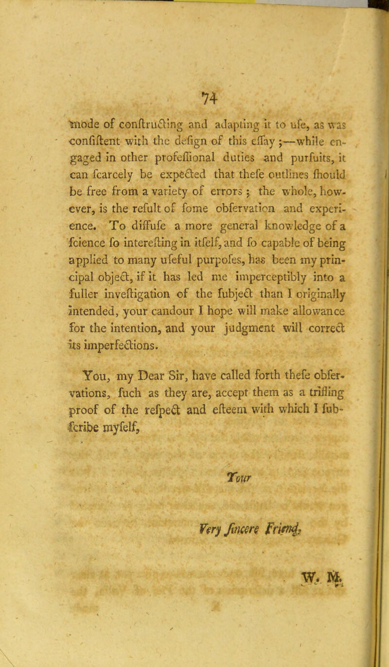Ynode of confl:ru£ling and adapting it to ufe, as was confiflent with the defign of this elTay ;—while en- gaged in other profeflional duties and purfuits, it can fcarcely be expeded that thefe outlines fliould be free from a variety of errors; the whole, how- ever, is the refult of fome obfervaticn and experi- ence. To diffufe a more general knowledge of a fcience fo interefting in itfelf, and fo capable of being applied to many ufeful purpofes, has been my prin- cipal obje£l, if It has led me imperceptibly into a fuller inveftigation of the fubjed than I originally intended, your candour I hope will make allowance for the intention, and your judgment will correct its imperfsdions. You, my Dear Sir, have called forth thefe obfer- vations, fuch as they are, accept them as a trilling proof of the refpe^t and efteeni with which I fub- fcribe myfelf, Tour
