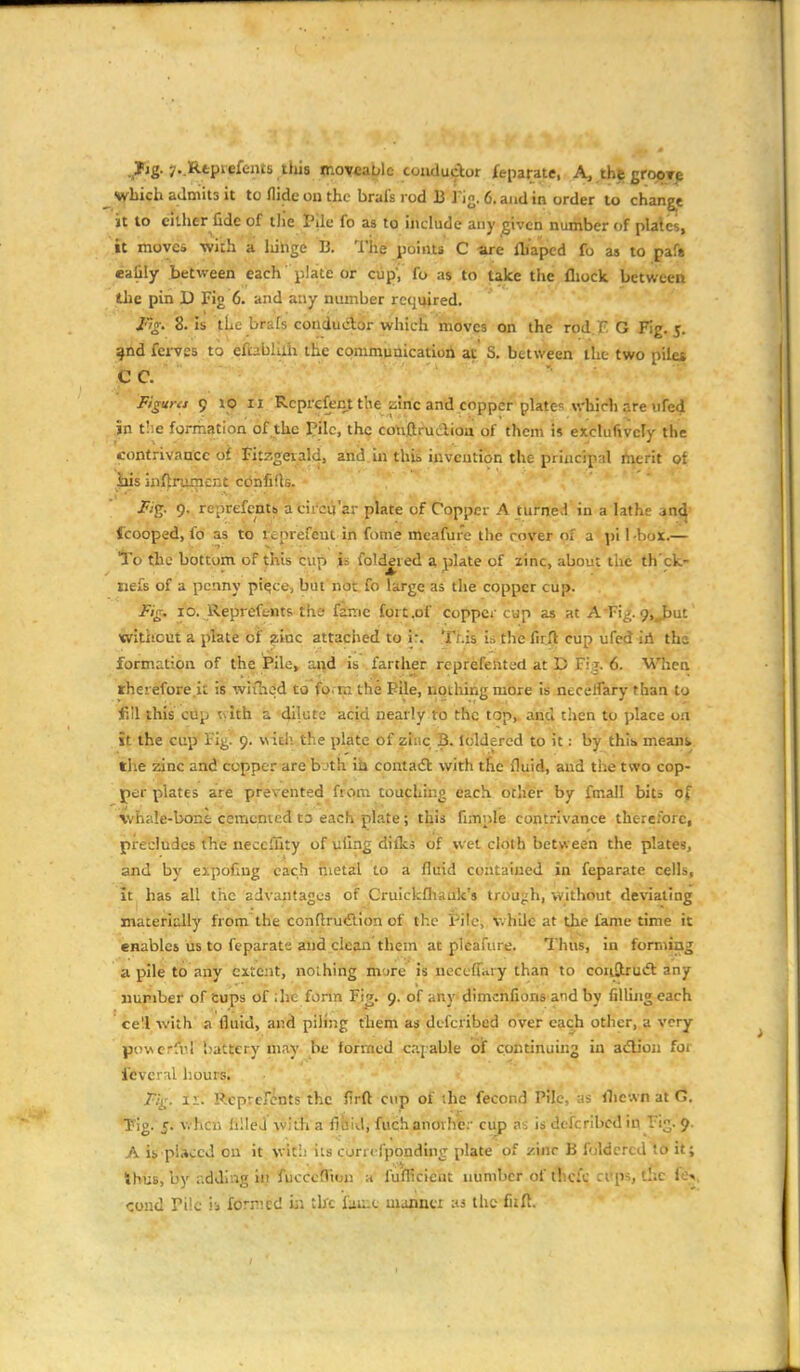 ..Fig- yvlRtptefcnits tlus nioy*a^le couductor feparate, A, thegropT^ svbich admits it to Aide on the brafs rod B i'ig. 6. and in order lo change it to citlier fide of tlie Pile fo as to include any ^ivcn number of plales, it move* with a liihge 13. I'iie points C -are fliaped fo as to paf» ealily between each plate or cup', fo as to take the fliock between the pin D Fig 6. and any number required. F'g. 8. Is the brafs couduAor which moves on the rod.F G Fig. j. jnd fei-V£s to cftabKih the commuaicatioii at S. between the two piles ■fcc. '■ ■ Figuns 9 10 II Rcprcfenf the zlric and copper plates \vhich are ufed in tlie formation of the ]?ilc, the confthiclioa of them i» exclufivcly the contrivance of Fitzgeiald, and in this invention the principal iherit of ids inf^rumcnt ctJnfifts. jKg. 9.. repEefctttb iifcii'cu'ar plate of Copper A turne>1 in a lathe an^' fcooped, fo as to reprefeut in fome meafure the cover of a pi 1 -box.— ■To the bottom of this cvip is foldered a plate of zinc, about the th'ck- iiefs of a penny pi^ce, but not fo large as the copper cup. Fig. 10. Reprefc-nts the fsme fort.of coppci- cup as at A'Fi^. yj^ut without a plate of 2;inc attaclied to ir. This is the firft cup ufed iii the formation of the Pile, and is farther rcprefeiited at D Fig. 6. When, therefore.it is wiilicd to fo. m the Pile, nothing more is necelfary than to f.Il this cup uith a dilute acid nearly fo the top,, and then to place on it the cup Fig. 9. with, the plate of zinc B. loldered to it: by thib mean^ the zinc and copper are b-'th ih contaift with the fluid, and the two cop- per plates are prevented from touching each other by fmall bits of \vhale-bone cemented to each plate; this fimple contrivance therefore, precludes the neccflity of uilng difks of wet cloth between the plates, and by eipofiug each metal to a fluid contained in feparate cells, it has all the advantages of CruickQiauk's trough, without deviating materidly from the conftrutElion of the Pile, \vhile at the fame time it enables us to feparate and clean them at pleafure. Thus, in forming a pile to any extent, noihing mure is ueceffiiry than to couStrutft any number of cups of :he form Fi^. 9. of any dimchfions and by filling each cell with' a fluid, and piling them as defcribed over each other, a very povNcrful battery may be formed cij able of continuing in adliou for feverTil hours. , Fij^. 11. Rcpren^nts'thc firft cup of the fecond Pile, as iliewn at G. Tig.'J. v,'hcn hlleJ with a finid, fucH anorher cup as is defcribed in Fig. 9. A is placed on it wltli its corrcfponding plate of zinc B foldered to it; ihuB, by r.dding in fucccfTmn a fuflicicut number of thcfc ci'ps, the fis,
