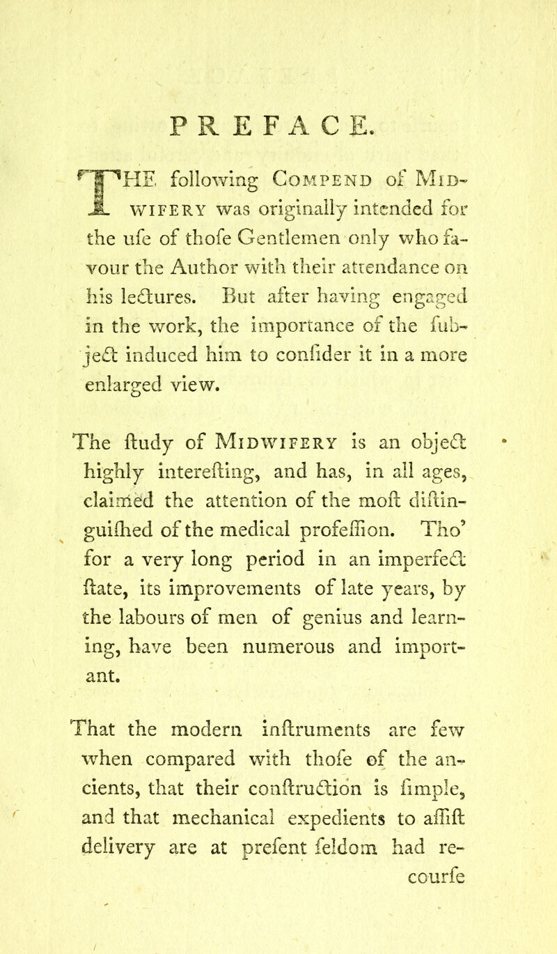 PREFACE. HE following Com pend of Mid- wifery was originally intended for the life of thofe Gentlemen only who fa- vour the Author with their attendance on his ledtures. But after having engaged in the work, the importance of the fib- jedt induced him to confider it in a more enlarged view. The ftudy of Midwifery is an objedt highly interefting, and has, in all ages, claitried the attention of the moll diftin- guidled of the medical profeliion. Tho’ for a very long period in an imperfedt Hate, its improvements of late years, by the labours of men of genius and learn- ing, have been numerous and import- ant. That the modern inftruments are few when compared with thofe of the an- cients, that their conftrudtion is fimple, and that mechanical expedients to affift delivery are at prefent feldom had re- courfe