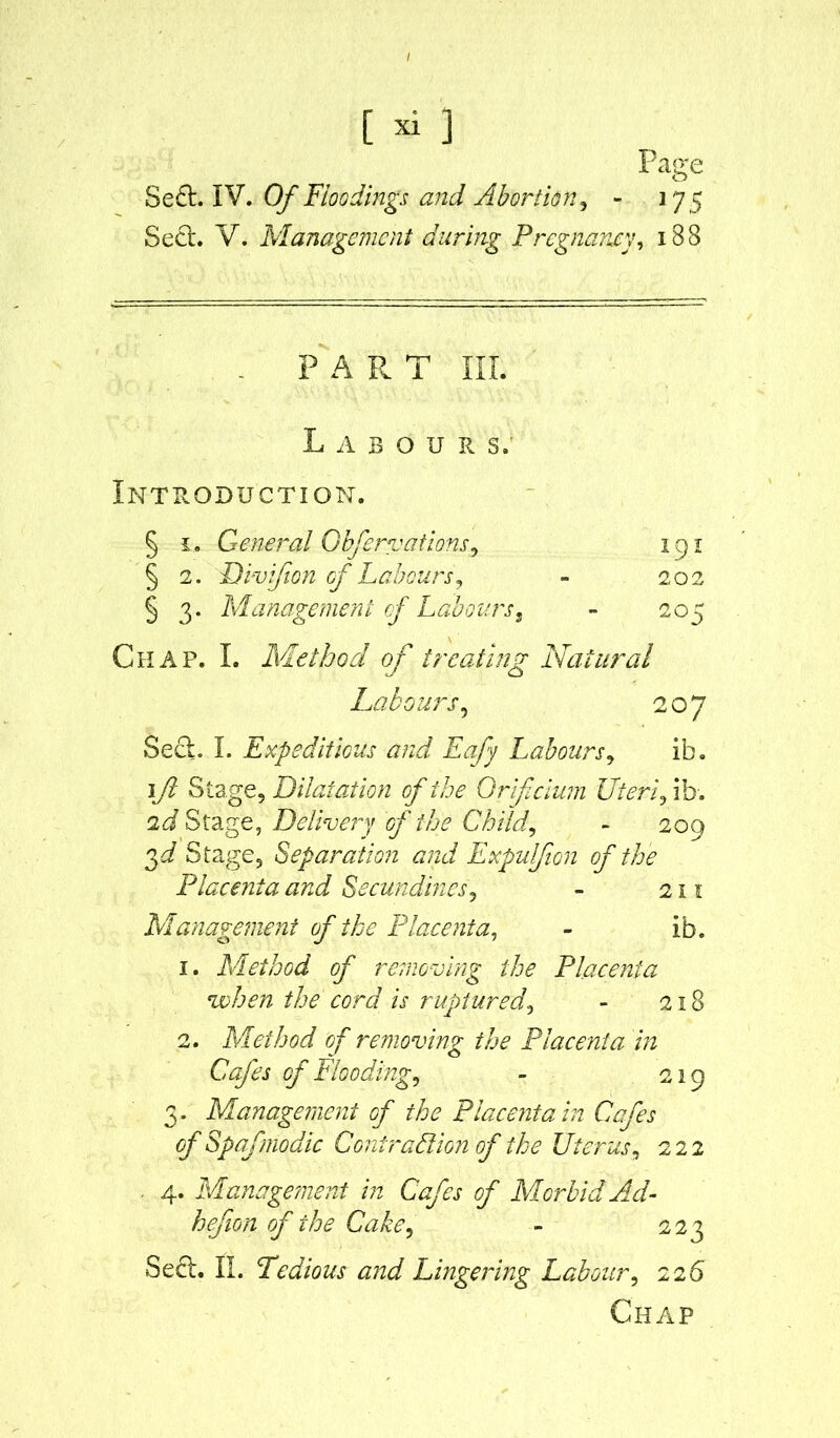 Page Se£t. IV. Of Floodings and Abortion, - 17 5 Sect. V. Management during Pregnancy, 1B8 PART III. 191 202 20' Labours; Introduction. § 1, General Cbfervations, § 2. Divifion of Labours, § 3. Management of Labourss - Chap. I. Method of treating Natural Labours, 207 Sect. I. Expeditious and Eafy Labours, ib. 1ft Stage, Dilatation of the Orifcium Uteri fib. 2d Stage, Delivery of the Child, - 209 Stage, Separation and Expulfion of the Placenta and Secundines, - 211 Management of the Placenta, - ib. 1. Method of removing the Placenta when the cord is ruptured, - 218 2. Method of removing the Placenta in Cafes of Flooding, - 219 3 . Management of the Placenta in Cafes of Spafmodic Contraption of the Uterus, 222 4. Management in Cafes of Morbid Ad- hefion of the Cake, - 223 Sect. II. Tedious and Lingering Labour, 226 Chap