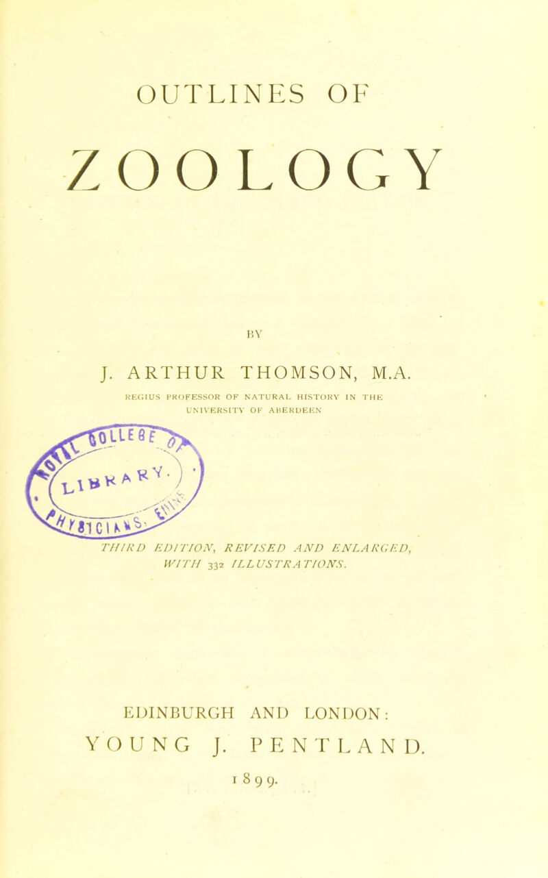 ZOOLOGY BY J. ARTHUR THOMSON, M.A. REGIUS PROFESSOR OF NATURAL HISTORY IN THE UNIVERSITY OF ABERDEEN THIRD EDITION, REVISED AND ENLARGED, WITH 332 ILLUSTRATIONS. EDINBURGH AND LONDON: YOUNG J. PE NT LAND. 1899.