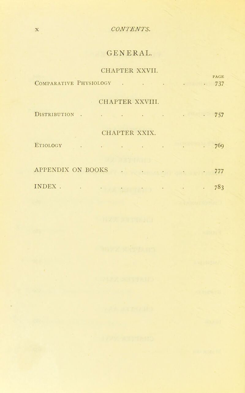 GENERAL. CHAPTER XXVII. PAGE Comparative Physiology ..... 737 CHAPTER XXVIII. Distribution ....... 757 CHAPTER XXIX. Etiology ....... 769 APPENDIX ON BOOKS . . . . -777 INDEX . 783