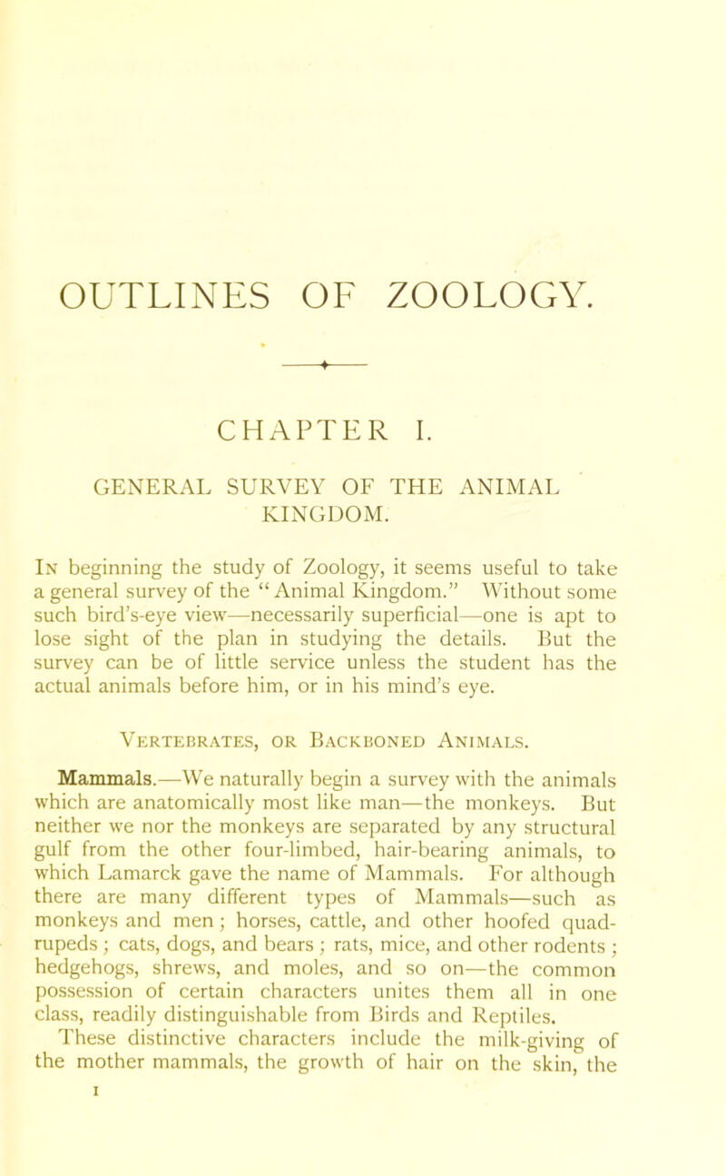 + CHAPTER I. GENERAL SURVEY OF THE ANIMAL KINGDOM. In beginning the study of Zoology, it seems useful to take a general survey of the “Animal Kingdom.” Without some such bird’s-eye view—necessarily superficial—one is apt to lose sight of the plan in studying the details. But the survey can be of little service unless the student has the actual animals before him, or in his mind’s eye. Vertebrates, or Backboned Animals. Mammals.—We naturally begin a survey with the animals which are anatomically most like man—the monkeys. But neither we nor the monkeys are separated by any structural gulf from the other four-limbed, hair-bearing animals, to which Lamarck gave the name of Mammals. For although there are many different types of Mammals—such as monkeys and men; horses, cattle, and other hoofed quad- rupeds ; cats, dogs, and bears ; rats, mice, and other rodents ; hedgehogs, shrews, and moles, and so on—the common possession of certain characters unites them all in one class, readily distinguishable from Birds and Reptiles. These distinctive characters include the milk-giving of the mother mammals, the growth of hair on the skin, the