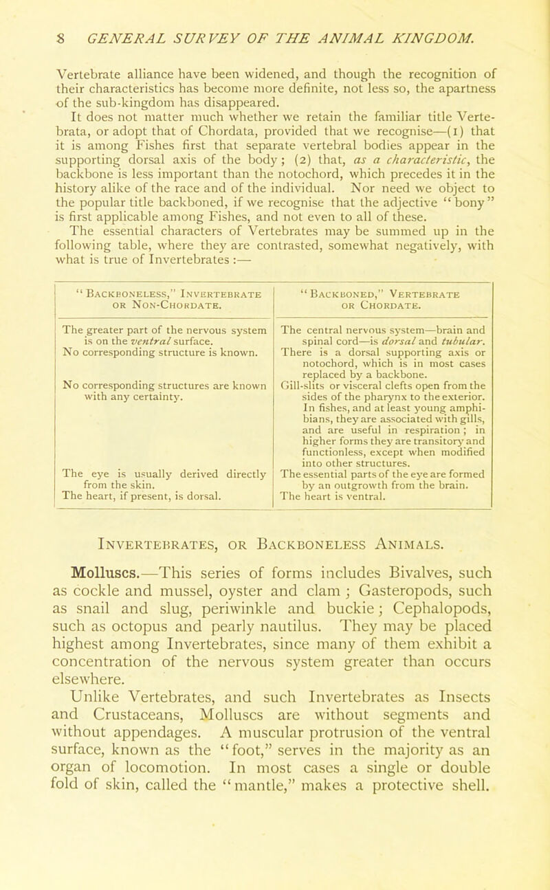 Vertebrate alliance have been widened, and though the recognition of their characteristics has become more definite, not less so, the apartness of the sub-kingdom has disappeared. It does not matter much whether we retain the familiar title Verte- brata, or adopt that of Chordata, provided that we recognise—(I) that it is among Fishes first that separate vertebral bodies appear in the supporting dorsal axis of the body; (2) that, as a characteristic, the backbone is less important than the notochord, which precedes it in the history alike of the race and of the individual. Nor need we object to the popular title backboned, if we recognise that the adjective “ bony ” is first applicable among Fishes, and not even to all of these. The essential characters of Vertebrates may be summed up in the following table, where they are contrasted, somewhat negatively, with what is true of Invertebrates :— “ Backboneless,” Invertebrate or Non-Chordate. The greater part of the nervous system is on the ventral surface. No corresponding structure is known. No corresponding structures are known with any certainty. The eye is usually derived directly from the skin. The heart, if present, is dorsal. “ Backboned,” Vertebrate or Chordate. The central nervous system—brain and spinal cord—is dorsal and tubular. There is a dorsal supporting axis or notochord, which is in most cases replaced by a backbone. Gill-slits or visceral clefts open from the sides of the pharynx to the exterior. In fishes, and at least young amphi- bians, theyare associated withgdls, and are useful in respiration; in higher forms they are transitory and functionless, except when modified into other structures. The essential parts of the eye are formed by an outgrowth from the brain. The heart is ventral. Invertebrates, or Backboneless Animals. Molluscs.—This series of forms includes Bivalves, such as cockle and mussel, oyster and clam ; Gasteropods, such as snail and slug, periwinkle and buckie; Cephalopods, such as octopus and pearly nautilus. They may be placed highest among Invertebrates, since many of them exhibit a concentration of the nervous system greater than occurs elsewhere. Unlike Vertebrates, and such Invertebrates as Insects and Crustaceans, Molluscs are without segments and without appendages. A muscular protrusion of the ventral surface, known as the “foot,” serves in the majority as an organ of locomotion. In most cases a single or double fold of skin, called the “mantle,” makes a protective shell.