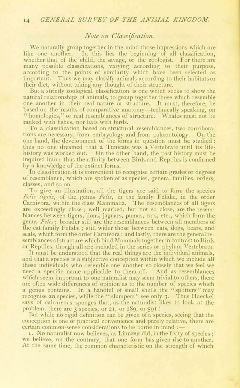 Note on Classification. We naturally group together in the mind those impressions which are like one another. In this lies the beginning of all classification, whether that of the child, the savage, or the zoologist. For there are many possible classifications, varying according to their purpose, according to the points of similarity which have been selected as important. Thus we may classify animals according to their habitats or their diet, without taking any thought of their structure. But a strictly zoological classification is one which seeks to show the natural relationships of animals, to group together those which resemble one another in their real nature or structure. It must, therefore, be based on the results of comparative anatomy—technically speaking, on “ homologies,” or real resemblances of structure. Whales must not be ranked with fishes, nor bats with birds. To a classification based on structural resemblances, two corrobora- tions are necessary, from embryology and from palaeontology. On the one hand, the development of the forms in question must be studied : thus no one dreamed that a Tunicate was a Vertebrate until its life- history was worked out. On the other hand, the past history must be inquired into : thus the affinity between Birds and Reptiles is confirmed by a knowledge of the extinct forms. In classification it is convenient to recognise certain grades or degrees of resemblance, which are spoken of as species, genera, families, orders, classes, and so on. To give an illustration, all the tigers are said to form the species Relis tigris, of the genus Eelis, in the family Felidae, in the order Carnivora, within the class Mammalia. The resemblances of all tigers are exceedingly close ; well marked, but not so close, are the resem- blances between tigers, lions, jaguars, pumas, cats, etc., which form the genus Felts ; broader still are the resemblances between all members of the cat family Felidae ; still wider those between cats, dogs, bears, and seals, which form the order Carnivora ; and lastly, there are the general re- semblances of structure which bind Mammals together in contrast to Birds or Reptiles, though all are included in the series or phylum Vertebrata. It must be understood that the real things are the individual animals, and that a species is a subjective conception within which we include all those individuals who resemble one another so closely that we feel we need a specific name applicable to them all. And as resemblances which seem important to one naturalist may seem trivial to others, there are often wide differences of opinion as to the number of species which a genus contains. In a handful of small shells the “ splitters ” may recognise 20 species, while the “ slumpers” see only 3. Thus Haeckel says of calcareous sponges that, as the naturalist likes to look at the problem, there are 3 species, or 21, or 289, or 591 ! But while no rigid definition can be given of a species, seeing that the conception is one of practical convenience and purely relative, there are certain common-sense considerations to be borne in mind :— 1. No naturalist now believes, as Linnaeus did, in the fixity of species ; we believe, on the contrary, that one form has given rise to another. At the same time, the common characteristic on the strength of which