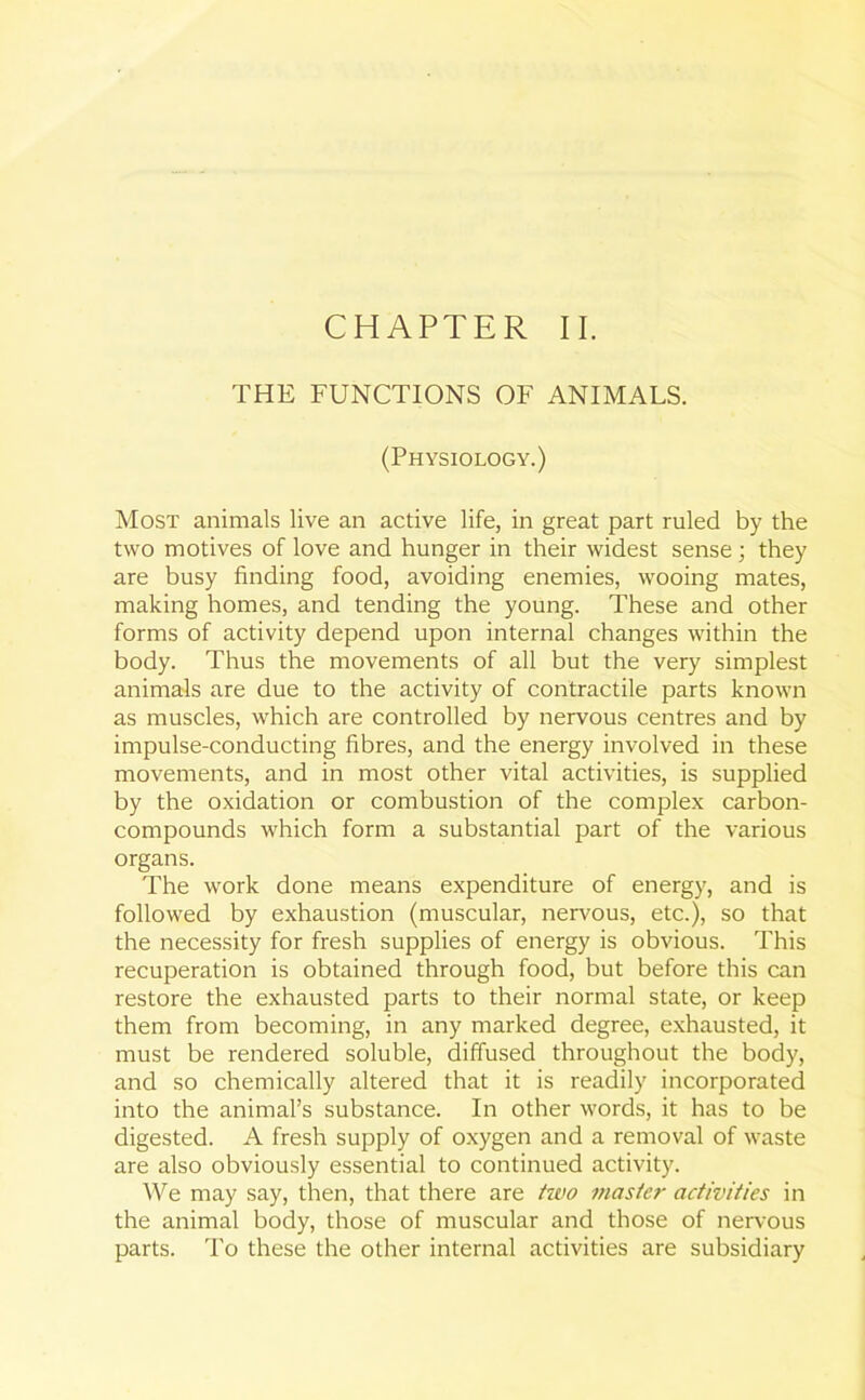 THE FUNCTIONS OF ANIMALS. (Physiology.) Most animals live an active life, in great part ruled by the two motives of love and hunger in their widest sense; they are busy finding food, avoiding enemies, wooing mates, making homes, and tending the young. These and other forms of activity depend upon internal changes within the body. Thus the movements of all but the very simplest animals are due to the activity of contractile parts known as muscles, which are controlled by nervous centres and by impulse-conducting fibres, and the energy involved in these movements, and in most other vital activities, is supplied by the oxidation or combustion of the complex carbon- compounds which form a substantial part of the various organs. The work done means expenditure of energy, and is followed by exhaustion (muscular, nervous, etc.), so that the necessity for fresh supplies of energy is obvious. This recuperation is obtained through food, but before this can restore the exhausted parts to their normal state, or keep them from becoming, in any marked degree, exhausted, it must be rendered soluble, diffused throughout the body, and so chemically altered that it is readily incorporated into the animal’s substance. In other words, it has to be digested. A fresh supply of oxygen and a removal of waste are also obviously essential to continued activity. We may say, then, that there are two master activities in the animal body, those of muscular and those of nervous parts. To these the other internal activities are subsidiary