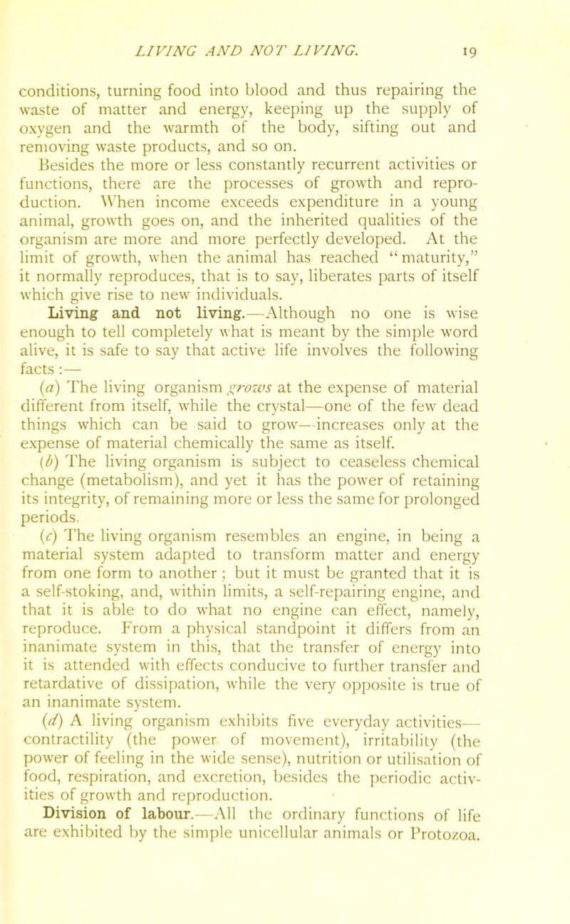 conditions, turning food into blood and thus repairing the waste of matter and energy, keeping up the supply of oxygen and the warmth of the body, sifting out and removing waste products, and so on. Besides the more or less constantly recurrent activities or functions, there are the processes of growth and repro- duction. When income exceeds expenditure in a young animal, growth goes on, and the inherited qualities of the organism are more and more perfectly developed. At the limit of growth, when the animal has reached “maturity,” it normally reproduces, that is to say, liberates parts of itself which give rise to new individuals. Living and not living.—Although no one is wise enough to tell completely what is meant by the simple word alive, it is safe to say that active life involves the following facts :— (a) The living organism grows at the expense of material different from itself, while the crystal—one of the few dead things which can be said to grow—increases only at the expense of material chemically the same as itself. (b) The living organism is subject to ceaseless chemical change (metabolism), and yet it has the power of retaining its integrity, of remaining more or less the same for prolonged periods. (c) The living organism resembles an engine, in being a material system adapted to transform matter and energy from one form to another; but it must be granted that it is a self-stoking, and, within limits, a self-repairing engine, and that it is able to do what no engine can effect, namely, reproduce. From a physical standpoint it differs from an inanimate system in this, that the transfer of energy into it is attended with effects conducive to further transfer and retardative of dissipation, while the very opposite is true of an inanimate system. (d) A living organism exhibits five everyday activities— contractility (the power of movement), irritability (the power of feeling in the wide sense), nutrition or utilisation of food, respiration, and excretion, besides the periodic activ- ities of growth and reproduction. Division of labour.-—All the ordinary functions of life are exhibited by the simple unicellular animals or Protozoa.