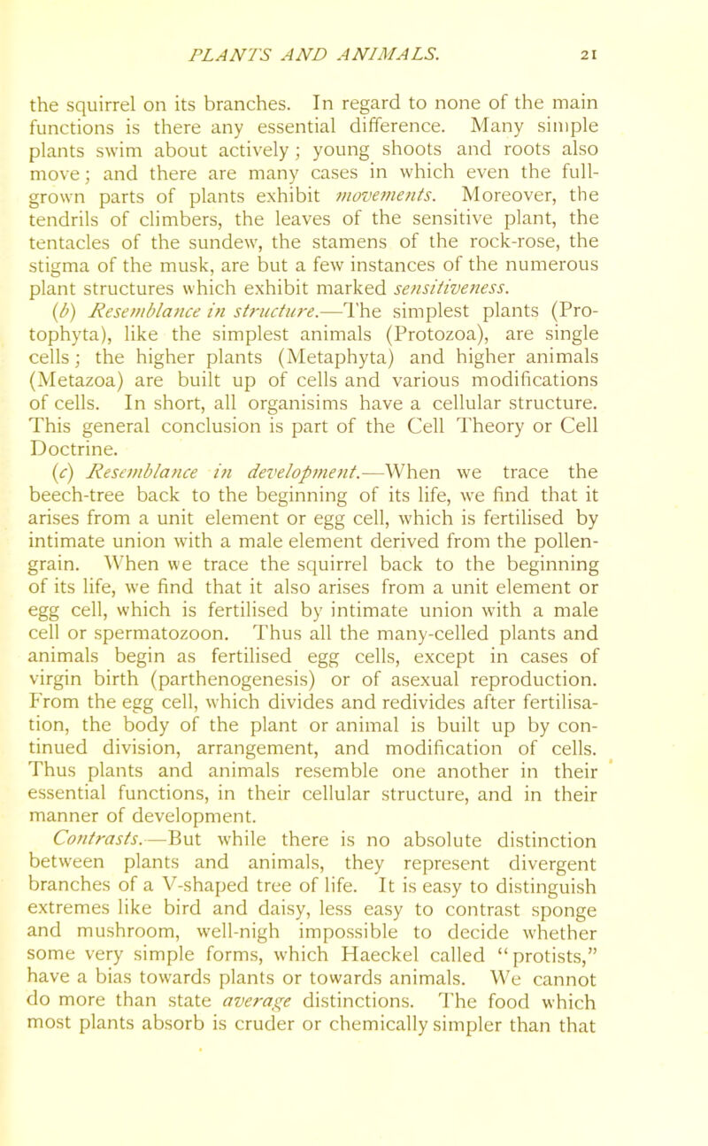 the squirrel on its branches. In regard to none of the main functions is there any essential difference. Many simple plants swim about actively; young shoots and roots also move; and there are many cases in which even the full- grown parts of plants exhibit movements. Moreover, the tendrils of climbers, the leaves of the sensitive plant, the tentacles of the sundew, the stamens of the rock-rose, the stigma of the musk, are but a few instances of the numerous plant structures which exhibit marked sensitiveness. (ib) Resemblance in structure.—1'he simplest plants (Pro- tophyta), like the simplest animals (Protozoa), are single cells; the higher plants (Metaphyta) and higher animals (Metazoa) are built up of cells and various modifications of cells. In short, all organisims have a cellular structure. This general conclusion is part of the Cell Theory or Cell Doctrine. (c) Resemblatice iti development.—When we trace the beech-tree back to the beginning of its life, we find that it arises from a unit element or egg cell, which is fertilised by intimate union with a male element derived from the pollen- grain. When we trace the squirrel back to the beginning of its life, we find that it also arises from a unit element or egg cell, which is fertilised by intimate union with a male cell or spermatozoon. Thus all the many-celled plants and animals begin as fertilised egg cells, except in cases of virgin birth (parthenogenesis) or of asexual reproduction. From the egg cell, which divides and redivides after fertilisa- tion, the body of the plant or animal is built up by con- tinued division, arrangement, and modification of cells. Thus plants and animals resemble one another in their essential functions, in their cellular structure, and in their manner of development. Contrasts.—But while there is no absolute distinction between plants and animals, they represent divergent branches of a V-shaped tree of life. It is easy to distinguish extremes like bird and daisy, less easy to contrast sponge and mushroom, well-nigh impossible to decide whether some very simple forms, which Haeckel called “protists,” have a bias towards plants or towards animals. We cannot do more than state average distinctions. The food which most plants absorb is cruder or chemically simpler than that