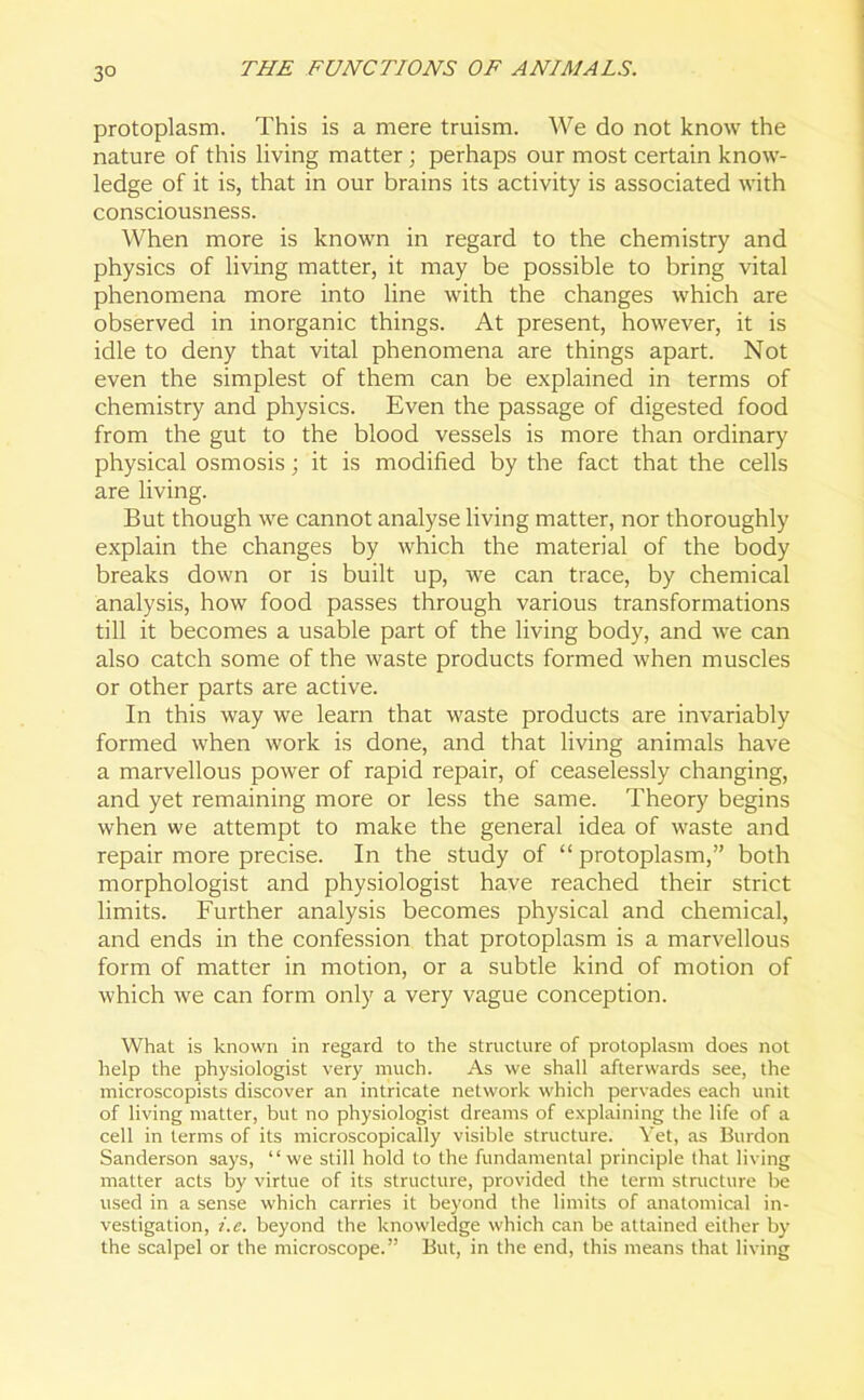 3° protoplasm. This is a mere truism. We do not know the nature of this living matter; perhaps our most certain know- ledge of it is, that in our brains its activity is associated with consciousness. When more is known in regard to the chemistry and physics of living matter, it may be possible to bring vital phenomena more into line with the changes which are observed in inorganic things. At present, however, it is idle to deny that vital phenomena are things apart. Not even the simplest of them can be explained in terms of chemistry and physics. Even the passage of digested food from the gut to the blood vessels is more than ordinary physical osmosis; it is modified by the fact that the cells are living. But though we cannot analyse living matter, nor thoroughly explain the changes by which the material of the body breaks down or is built up, we can trace, by chemical analysis, how food passes through various transformations till it becomes a usable part of the living body, and we can also catch some of the waste products formed when muscles or other parts are active. In this way we learn that waste products are invariably formed when work is done, and that living animals have a marvellous power of rapid repair, of ceaselessly changing, and yet remaining more or less the same. Theory begins when we attempt to make the general idea of waste and repair more precise. In the study of “ protoplasm,” both morphologist and physiologist have reached their strict limits. Further analysis becomes physical and chemical, and ends in the confession that protoplasm is a marvellous form of matter in motion, or a subtle kind of motion of which we can form only a very vague conception. What is known in regard to the structure of protoplasm does not help the physiologist very much. As we shall afterwards see, the microscopists discover an intricate network which pervades each unit of living matter, but no physiologist dreams of explaining the life of a cell in terms of its microscopically visible structure. Yet, as Burdon Sanderson says, “we still hold to the fundamental principle that living matter acts by virtue of its structure, provided the term structure be used in a sense which carries it beyond the limits of anatomical in- vestigation, i.e. beyond the knowledge which can be attained either by the scalpel or the microscope.” But, in the end, this means that living