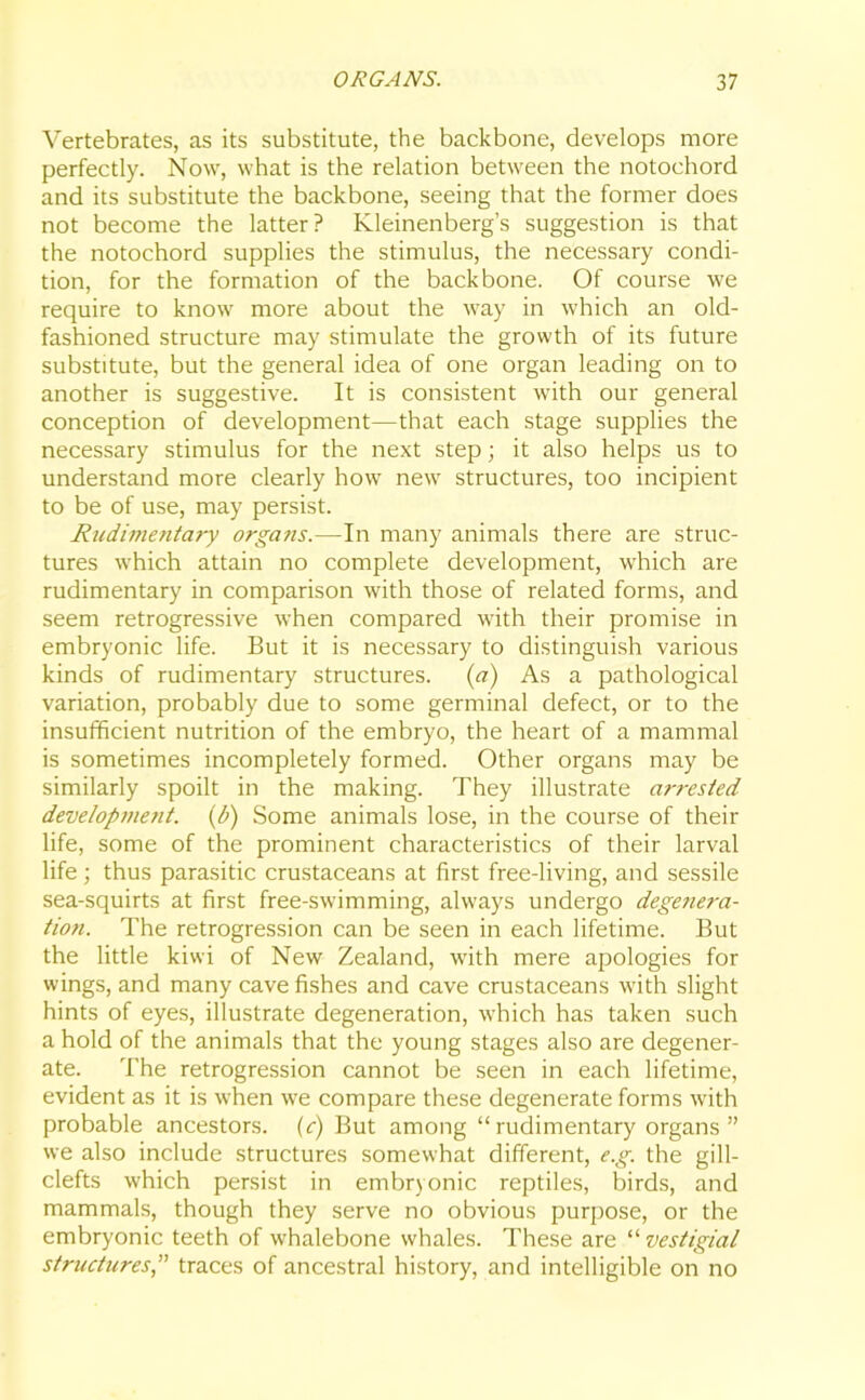 Vertebrates, as its substitute, the backbone, develops more perfectly. Now, what is the relation between the notochord and its substitute the backbone, seeing that the former does not become the latter? Kleinenberg’s suggestion is that the notochord supplies the stimulus, the necessary condi- tion, for the formation of the backbone. Of course we require to know more about the way in which an old- fashioned structure may stimulate the growth of its future substitute, but the general idea of one organ leading on to another is suggestive. It is consistent with our general conception of development—that each stage supplies the necessary stimulus for the next step; it also helps us to understand more clearly how new structures, too incipient to be of use, may persist. Rudimentary organs.—-In many animals there are struc- tures which attain no complete development, which are rudimentary in comparison with those of related forms, and seem retrogressive when compared with their promise in embryonic life. But it is necessary to distinguish various kinds of rudimentary structures, (a) As a pathological variation, probably due to some germinal defect, or to the insufficient nutrition of the embryo, the heart of a mammal is sometimes incompletely formed. Other organs may be similarly spoilt in the making. They illustrate arrested development. (l>) Some animals lose, in the course of their life, some of the prominent characteristics of their larval life; thus parasitic crustaceans at first free-living, and sessile sea-squirts at first free-swimming, always undergo degenera- tion. The retrogression can be seen in each lifetime. But the little kiwi of New Zealand, with mere apologies for wings, and many cave fishes and cave crustaceans with slight hints of eyes, illustrate degeneration, which has taken such a hold of the animals that the young stages also are degener- ate. The retrogression cannot be seen in each lifetime, evident as it is when we compare these degenerate forms with probable ancestors, (c) But among “rudimentary organs” we also include structures somewhat different, e.g. the gill- clefts which persist in embryonic reptiles, birds, and mammals, though they serve no obvious purpose, or the embryonic teeth of whalebone whales. These are “ vestigial structures,” traces of ancestral history, and intelligible on no