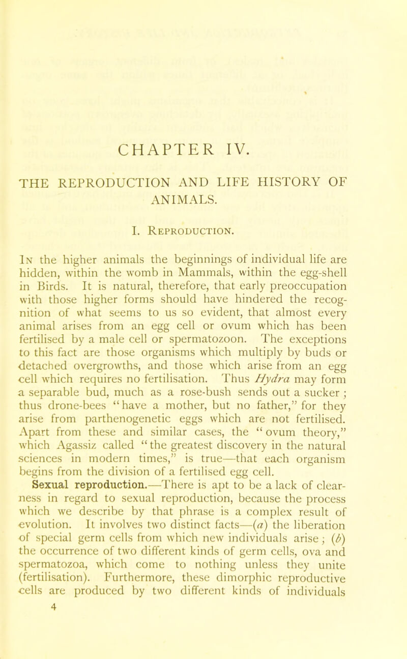CHAPTER IV. THE REPRODUCTION AND LIFE HISTORY OF ANIMALS. I. Reproduction. In the higher animals the beginnings of individual life are hidden, within the womb in Mammals, within the egg-shell in Birds. It is natural, therefore, that early preoccupation with those higher forms should have hindered the recog- nition of what seems to us so evident, that almost every animal arises from an egg cell or ovum which has been fertilised by a male cell or spermatozoon. The exceptions to this fact are those organisms which multiply by buds or detached overgrowths, and those which arise from an egg cell which requires no fertilisation. Thus Hydra may form a separable bud, much as a rose-bush sends out a sucker ; thus drone-bees “ have a mother, but no father,” for they arise from parthenogenetic eggs which are not fertilised. Apart from these and similar cases, the “ ovum theory,” which Agassiz called “ the greatest discovery in the natural sciences in modern times,” is true—that each organism begins from the division of a fertilised egg cell. Sexual reproduction.—There is apt to be a lack of clear- ness in regard to sexual reproduction, because the process which we describe by that phrase is a complex result of •evolution. It involves two distinct facts—(a) the liberation of special germ cells from which new individuals arise; (/>) the occurrence of two different kinds of germ cells, ova and spermatozoa, which come to nothing unless they unite (fertilisation). Furthermore, these dimorphic reproductive cells are produced by two different kinds of individuals 4
