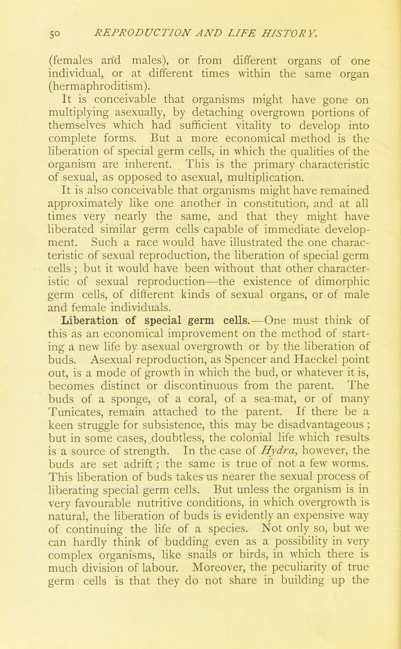 (females arid males), or from different organs of one individual, or at different times within the same organ (hermaphroditism). It is conceivable that organisms might have gone on multiplying asexually, by detaching overgrown portions of themselves which had sufficient vitality to develop into complete forms. But a more economical method is the liberation of special germ cells, in which the qualities of the organism are inherent. This is the primary characteristic of sexual, as opposed to asexual, multiplication. It is also conceivable that organisms might have remained approximately like one another in constitution, and at all times very nearly the same, and that they might have liberated similar germ cells capable of immediate develop- ment. Such a race would have illustrated the one charac- teristic of sexual reproduction, the liberation of special germ cells; but it would have been without that other character- istic of sexual reproduction—-the existence of dimorphic germ cells, of different kinds of sexual organs, or of male and female individuals. Liberation of special germ cells.—One must think of this as an economical improvement on the method of start- ing a new life by asexual overgrowth or by the liberation of buds. Asexual reproduction, as Spencer and Haeckel point out, is a mode of growth in which the bud, or whatever it is, becomes distinct or discontinuous from the parent. The buds of a sponge, of a coral, of a sea-mat, or of many Tunicates, remain attached to the parent. If there be a keen struggle for subsistence, this may be disadvantageous ; but in some cases, doubtless, the colonial life which results is a source of strength. In the case of Hydra, however, the buds are set adrift; the same is true of not a few worms. This liberation of buds takes us nearer the sexual process of liberating special germ cells. But unless the organism is in very favourable nutritive conditions, in which overgrowth is natural, the liberation of buds is evidently an expensive way of continuing the life of a species. Not only so, but we can hardly think of budding even as a possibility in very complex organisms, like snails or birds, in which there is much division of labour. Moreover, the peculiarity of true germ cells is that they do not share in building up the