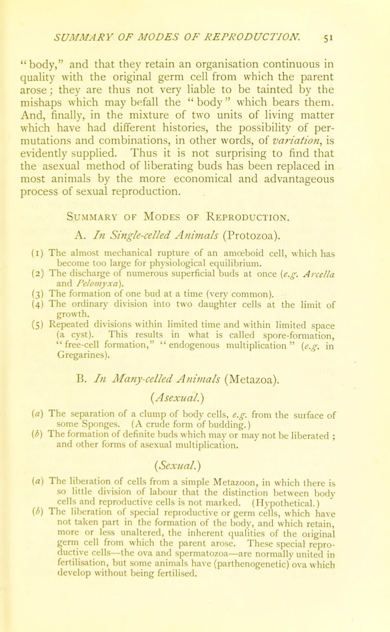 “ body,” and that they retain an organisation continuous in quality with the original germ cell from which the parent arose; they are thus not very liable to be tainted by the mishaps which may befall the “body” which bears them. And, finally, in the mixture of two units of living matter which have had different histories, the possibility of per- mutations and combinations, in other words, of variation, is evidently supplied. Thus it is not surprising to find that the asexual method of liberating buds has been replaced in most animals by the more economical and advantageous process of sexual reproduction. Summary of Modes of Reproduction. A. In Single-celled Animals (Protozoa). (1) The almost mechanical rupture of an amoeboid cell, which has become too large for physiological equilibrium. (2) The discharge of numerous superficial buds at once (e.g. Arcella and Pelomyxa). (3) The formation of one bud at a time (very common). (4) The ordinary' division into two daughter cells at the limit of growth. (5) Repeated divisions within limited time and within limited space (a cyst). This results in what is called spore-formation, “free-cell formation,” “endogenous multiplication” (e.g. in Gregarines). B. In Many-celled Animals (Metazoa). (Asexual.) (a) The separation of a clump of body cells, e.g. from the surface of some Sponges. (A crude form of budding.) (b) The formation of definite buds which may or may not be liberated ; and other forms of asexual multiplication. (Sexual.) (a) The liberation of cells from a simple Metazoon, in which there is so little division of labour that the distinction between body cells and reproductive cells is not marked. (Hypothetical.) {b) The liberation of special reproductive or germ cells, which have not taken part in the formation of the body, and which retain, more or less unaltered, the inherent qualities of the original germ cell from which the parent arose. These special repro- ductive cells—the ova and spermatozoa—are normally united in fertilisation, but some animals have (parthenogenetic) ova which develop without being fertilised.