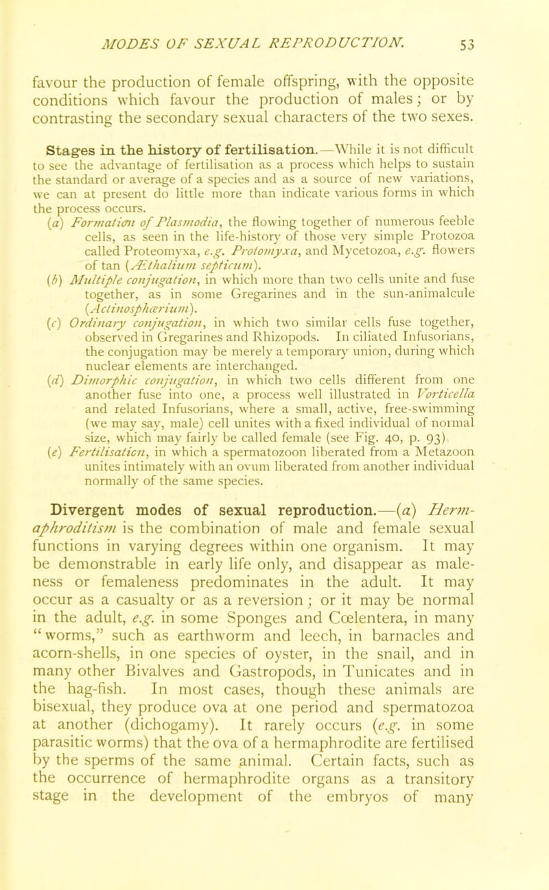 favour the production of female offspring, with the opposite conditions which favour the production of males; or by- contrasting the secondary sexual characters of the two sexes. Stages in the history of fertilisation.—While it is not difficult to see the advantage of fertilisation as a process which helps to sustain the standard or average of a species and as a source of new variations, we can at present do little more than indicate various forms in which the process occurs. (а) Formation of Plasmodia, the flowing together of numerous feeble cells, as seen in the life-history of those very simple Protozoa called Proteomyxa, e.g. Proiomyxa, and Mycetozoa, e.g. flowers of tan (JEthalium septicum). (б) Multiple conjugation, in which more than two cells unite and fuse together, as in some Gregarines and in the sun-animalcule (A clinosphariutn). (e) Ordinary conjugation, in which two similar cells fuse together, observed in Gregarines and Rhizopods. In ciliated Infusorians, the conjugation may be merely a temporary union, during which nuclear elements are interchanged. (d) Dimorphic conjugation, in which two cells different from one another fuse into one, a process well illustrated in Vorticella and related Infusorians, where a small, active, free-swimming (we may say, male) cell unites with a fixed individual of normal size, which may fairly be called female (see Fig. 40, p. 93) (e) Fertilisation, in which a spermatozoon liberated from a Metazoon unites intimately with an ovum liberated from another individual normally of the same species. Divergent modes of sexual reproduction.—(a) Herm- aphroditism is the combination of male and female sexual functions in varying degrees within one organism. It may be demonstrable in early life only, and disappear as male- ness or femaleness predominates in the adult. It may occur as a casualty or as a reversion; or it may be normal in the adult, e.g. in some Sponges and Ccelentera, in many “ worms,” such as earthworm and leech, in barnacles and acorn-shells, in one species of oyster, in the snail, and in many other Bivalves and Gastropods, in Tunicates and in the hag-fish. In most cases, though these animals are bisexual, they produce ova at one period and spermatozoa at another (dichogamy). It rarely occurs (e.g. in some parasitic worms) that the ova of a hermaphrodite are fertilised by the sperms of the same animal. Certain facts, such as the occurrence of hermaphrodite organs as a transitory stage in the development of the embryos of many