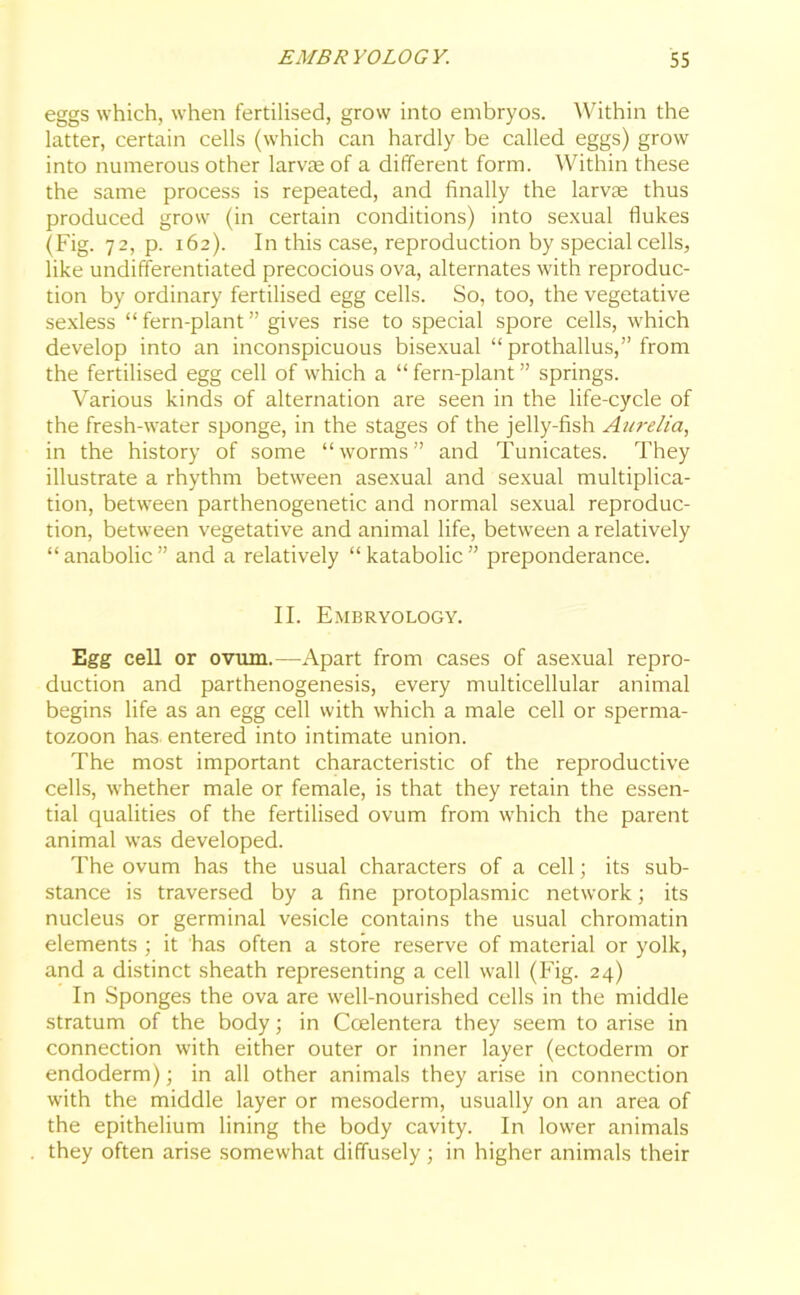 eggs which, when fertilised, grow into embryos. Within the latter, certain cells (which can hardly be called eggs) grow into numerous other larvae of a different form. Within these the same process is repeated, and finally the larvae thus produced grow (in certain conditions) into sexual flukes (Fig. 72, p. 162). In this case, reproduction by special cells, like undifferentiated precocious ova, alternates with reproduc- tion by ordinary fertilised egg cells. So, too, the vegetative sexless “ fern-plant ” gives rise to special spore cells, which develop into an inconspicuous bisexual “ prothallus,” from the fertilised egg cell of which a “ fern-plant ” springs. Various kinds of alternation are seen in the life-cycle of the fresh-water sponge, in the stages of the jelly-fish Aurelia, in the history of some “worms” and Tunicates. They illustrate a rhythm between asexual and sexual multiplica- tion, between parthenogenetic and normal sexual reproduc- tion, between vegetative and animal life, between a relatively “anabolic” and a relatively “katabolic” preponderance. II. Embryology. Egg cell or ovum.—Apart from cases of asexual repro- duction and parthenogenesis, every multicellular animal begins life as an egg cell with which a male cell or sperma- tozoon has entered into intimate union. The most important characteristic of the reproductive cells, whether male or female, is that they retain the essen- tial qualities of the fertilised ovum from which the parent animal was developed. The ovum has the usual characters of a cell; its sub- stance is traversed by a fine protoplasmic network; its nucleus or germinal vesicle contains the usual chromatin elements ; it has often a store reserve of material or yolk, and a distinct sheath representing a cell wall (Fig. 24) In Sponges the ova are well-nourished cells in the middle stratum of the body; in Ccelentera they seem to arise in connection with either outer or inner layer (ectoderm or endoderm); in all other animals they arise in connection with the middle layer or mesoderm, usually on an area of the epithelium lining the body cavity. In lower animals they often arise somewhat diffusely; in higher animals their