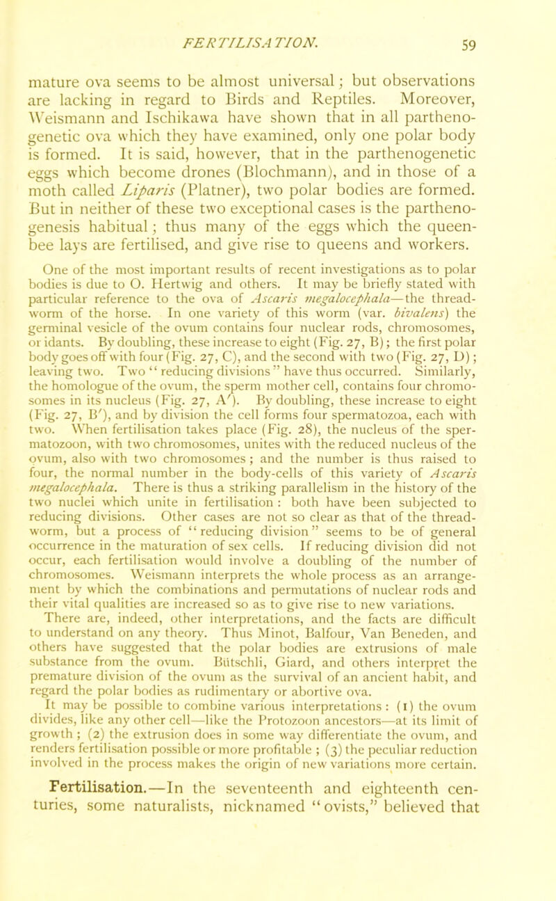 mature ova seems to be almost universal; but observations are lacking in regard to Birds and Reptiles. Moreover, Weismann and Ischikawa have shown that in all partheno- genetic ova which they have examined, only one polar body is formed. It is said, however, that in the parthenogenetic eggs which become drones (Blochmann), and in those of a moth called Liparis (Platner), two polar bodies are formed. But in neither of these two exceptional cases is the partheno- genesis habitual; thus many of the eggs which the queen- bee lays are fertilised, and give rise to queens and workers. One of the most important results of recent investigations as to polar bodies is due to O. Hertwig and others. It may be briefly stated with particular reference to the ova of Ascaris megalocephala—the thread- worm of the horse. In one variety of this worm (var. bivalens) the germinal vesicle of the ovum contains four nuclear rods, chromosomes, or idants. By doubling, these increase to eight (Fig. 27, B); the first polar body goes off with four (Fig. 27, C), and the second with two (Fig. 27, D); leaving two. Two “ reducing divisions ” have thus occurred. Similarly, the homologue of the ovum, the sperm mother cell, contains four chromo- somes in its nucleus (Fig. 27, A'). By doubling, these increase to eight (Fig. 27, IF), and by division the cell forms four spermatozoa, each with two. When fertilisation takes place (Fig. 28), the nucleus of the sper- matozoon, with two chromosomes, unites with the reduced nucleus of the ovum, also with two chromosomes; and the number is thus raised to four, the normal number in the body-cells of this variety of Ascaris megalocephala. There is thus a striking parallelism in the history of the two nuclei which unite in fertilisation : both have been subjected to reducing divisions. Other cases are not so clear as that of the thread- worm, but a process of “reducing division” seems to be of general occurrence in the maturation of sex cells. If reducing division did not occur, each fertilisation would involve a doubling of the number of chromosomes. Weismann interprets the whole process as an arrange- ment by which the combinations and permutations of nuclear rods and their vital qualities are increased so as to give rise to new variations. There are, indeed, other interpretations, and the facts are difficult to understand on any theory. Thus Minot, Balfour, Van Beneden, and others have suggested that the polar bodies are extrusions of male substance from the ovum. Butschli, Giard, and others interpret the premature division of the ovum as the survival of an ancient habit, and regard the polar bodies as rudimentary or abortive ova. It may be possible to combine various interpretations : (1) the ovum divides, like any other cell—like the Protozoon ancestors—at its limit of growth ; (2) the extrusion does in some way differentiate the ovum, and renders fertilisation possible or more profitable ; (3) the peculiar reduction involved in the process makes the origin of new variations more certain. Fertilisation.—In the seventeenth and eighteenth cen- turies, some naturalists, nicknamed “ovists,” believed that