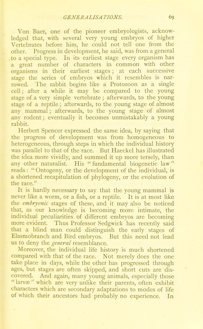 Von Baer, one of the pioneer embryologists, acknow- ledged that, with several very young embryos of higher Vertebrates before him, he could not tell one from the other. Progress in development, he said, was from a general .to a special type. In its earliest stage every organism has a great number of characters in common with other organisms in their earliest stages; at each successive stage the series of embryos which it resembles is nar- rowed. The rabbit begins like a Protozoon as a single cell; after a while it may be compared to the young stage of a very simple vertebrate ; afterwards, to the young stage of a reptile; afterwards, to the young stage of almost any mammal; afterwards, to the young stage of almost any rodent; eventually it becomes unmistakably a young rabbit. Herbert Spencer expressed the same idea, by saying that the progress of development was from homogeneous to heterogeneous, through steps in which the individual history was parallel to that of the race. But Haeckel has illustrated the idea more vividly, and summed it up more tersely, than any other naturalist. His “ fundamental biogenetic law ” reads : “ Ontogeny, or the development of the individual, is a shortened recapitulation of phylogeny, or the evolution of the race.” It is hardly necessary to say that the young mammal is never like a worm, or a fish, or a reptile. It is at most like the embryonic stages of these, and it may also be noticed that, as our knowledge is becoming more intimate, the individual peculiarities of different embryos are becoming more evident. Thus Professor Sedgwick has recently said that a blind man could distinguish the early stages of Elasmobranch and Bird embryos. But this need not lead us to deny the general resemblance. Moreover, the individual life history is much shortened compared with that of the race. Not merely does the one take place in days, while the other has progressed through ages, but stages are often skipped, and short cuts are dis- covered. And again, many young animals, especially those “ larvae ” which are very unlike their parents, often exhibit characters which are secondary adaptations to modes of life of which their ancestors had probably no experience. In