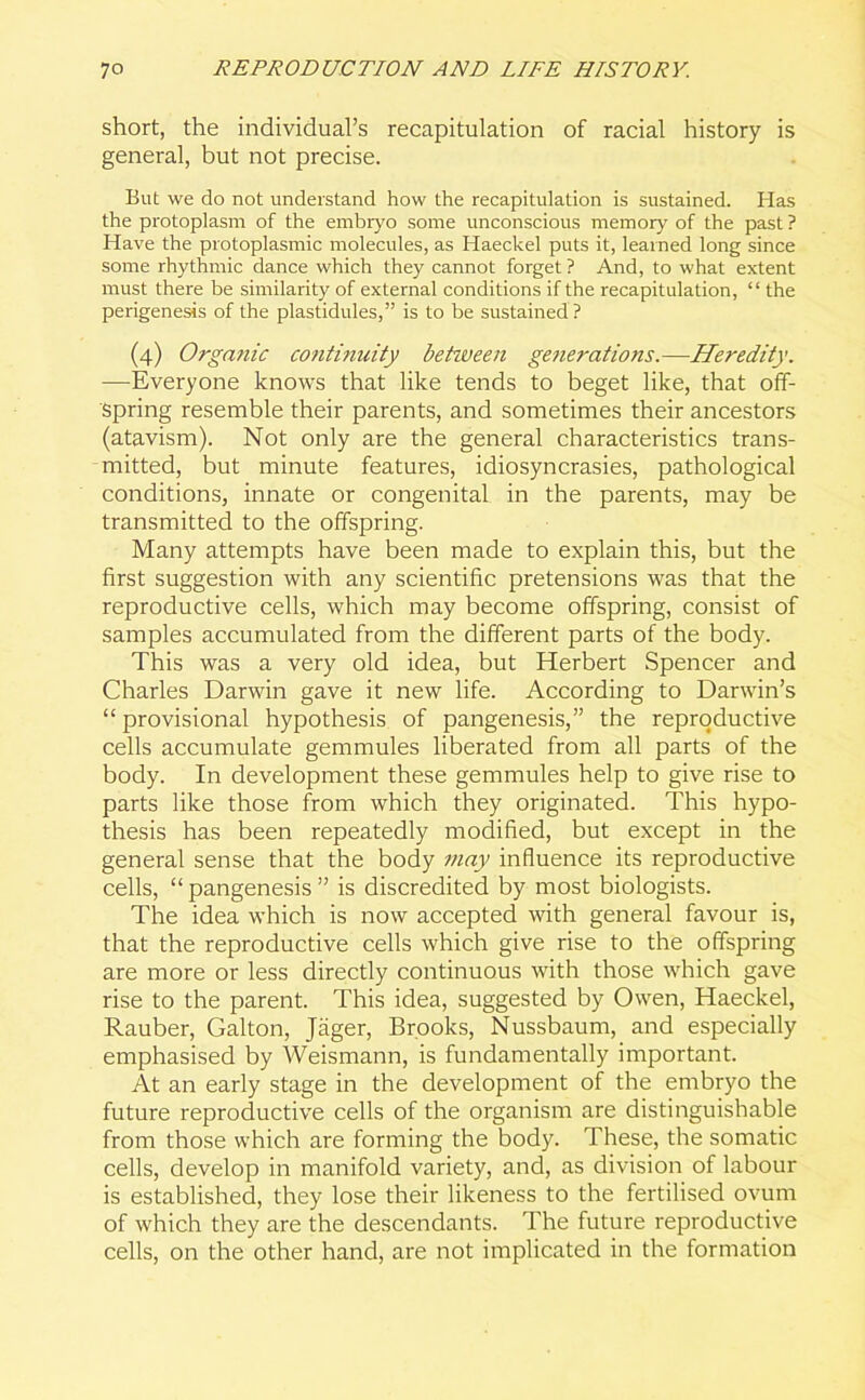 short, the individual’s recapitulation of racial history is general, but not precise. But we do not understand how the recapitulation is sustained. Has the protoplasm of the embryo some unconscious memory of the past ? Have the protoplasmic molecules, as Haeckel puts it, learned long since some rhythmic dance which they cannot forget ? And, to what extent must there be similarity of external conditions if the recapitulation, “ the perigenesis of the plastidules,” is to be sustained ? (4) Orgafiic co?iti?iuity between generations.—Heredity. —Everyone knows that like tends to beget like, that off- spring resemble their parents, and sometimes their ancestors (atavism). Not only are the general characteristics trans- mitted, but minute features, idiosyncrasies, pathological conditions, innate or congenital in the parents, may be transmitted to the offspring. Many attempts have been made to explain this, but the first suggestion with any scientific pretensions was that the reproductive cells, which may become offspring, consist of samples accumulated from the different parts of the body. This was a very old idea, but Herbert Spencer and Charles Darwin gave it new life. According to Darwin’s “ provisional hypothesis of pangenesis,” the reproductive cells accumulate gemmules liberated from all parts of the body. In development these gemmules help to give rise to parts like those from which they originated. This hypo- thesis has been repeatedly modified, but except in the general sense that the body may influence its reproductive cells, “ pangenesis ” is discredited by most biologists. The idea which is now accepted with general favour is, that the reproductive cells which give rise to the offspring are more or less directly continuous with those which gave rise to the parent. This idea, suggested by Owen, Haeckel, Rauber, Galton, Jager, Brooks, Nussbaum, and especially emphasised by Weismann, is fundamentally important. At an early stage in the development of the embryo the future reproductive cells of the organism are distinguishable from those which are forming the body. These, the somatic cells, develop in manifold variety, and, as division of labour is established, they lose their likeness to the fertilised ovum of which they are the descendants. The future reproductive cells, on the other hand, are not implicated in the formation