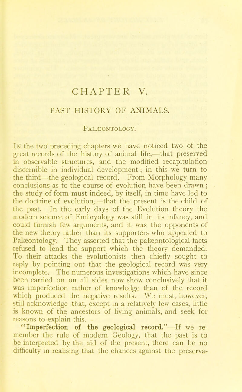 CHAPTER V. PAST HISTORY OF ANIMALS. Palaeontology. In the two preceding chapters we have noticed two of the great records of the history of animal life,—that preserved in observable structures, and the modified recapitulation discernible in individual development; in this we turn to the third—the geological record. From Morphology many conclusions as to the course of evolution have been drawn; the study of form must indeed, by itself, in time have led to the doctrine of evolution,—that the present is the child of the past. In the early days of the Evolution theory the modern science of Embryology was still in its infancy, and could furnish few arguments, and it was the opponents of the new theory rather than its supporters who appealed to Palaeontology. They asserted that the palaeontological facts refused to lend the support which the theory demanded. To their attacks the evolutionists then chiefly sought to reply by pointing out that the geological record was very incomplete. The numerous investigations which have since been carried on on all sides now show conclusively that it was imperfection rather of knowledge than of the record which produced the negative results. We must, however, still acknowledge that, except in a relatively few cases, little is known of the ancestors of living animals, and seek for reasons to explain this. “Imperfection of the geological record.”—If we re- member the rule of modern Geology, that the past is to be interpreted by the aid of the present, there can be no difficulty in realising that the chances against the preserva-