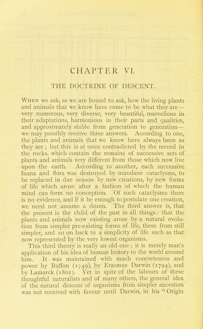 THE DOCTRINE OF DESCENT. When we ask, as we are bound to ask, how the living plants and animals that we know have come to be what they are— very numerous, very diverse, very beautiful, marvellous in their adaptations, harmonious in their parts and qualities, and approximately stable from generation to generation—- we may possibly receive three answers. According to one, the plants and animals that we know have always been as they are; but this is at once contradicted by the record in the rocks, which contain the remains of successive sets of plants and animals very different from those which now live upon the earth. According to another, each successive fauna and flora was destroyed by mundane cataclysms, to be replaced in due season by new creations, by new forms of life which arose after a fashion of which the human mind can form no conception. Of such cataclysms there is no evidence, and if it be enough to postulate one creation, we need not assume a dozen. The third answer is, that the present is the child of the past in all things : that the plants and animals now existing arose by a natural evolu- tion from simpler pre-existing forms of life, these from still simpler, and so on back to a simplicity of life such as that now represented by the very lowest organisms. This third theory is really an old one; it is merely man’s application of his idea of human history to the world around him. It was maintained with much concreteness and power by Buffon (1749), by Erasmus Darwin (1794), and by Lamarck (1801). Yet in spite of the labours of these thoughtful naturalists and of many others, the general idea of the natural descent of organisms from simpler ancestors was not received with favour until Darwin, in his “ Origin