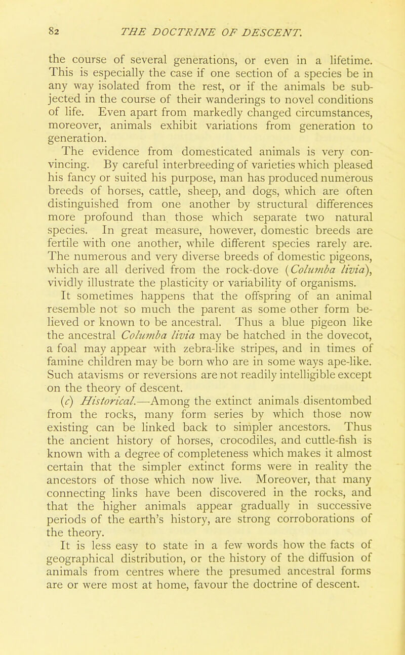 the course of several generations, or even in a lifetime. This is especially the case if one section of a species be in any way isolated from the rest, or if the animals be sub- jected in the course of their wanderings to novel conditions of life. Even apart from markedly changed circumstances, moreover, animals exhibit variations from generation to generation. The evidence from domesticated animals is very con- vincing. By careful interbreeding of varieties which pleased his fancy or suited his purpose, man has produced numerous breeds of horses, cattle, sheep, and dogs, which are often distinguished from one another by structural differences more profound than those which separate two natural species. In great measure, however, domestic breeds are fertile with one another, while different species rarely are. The numerous and very diverse breeds of domestic pigeons, which are all derived from the rock-dove (Columba livid), vividly illustrate the plasticity or variability of organisms. It sometimes happens that the offspring of an animal resemble not so much the parent as some other form be- lieved or known to be ancestral. Thus a blue pigeon like the ancestral Columba livia may be hatched in the dovecot, a foal may appear with zebra-like stripes, and in times of famine children may be born who are in some ways ape-like. Such atavisms or reversions are not readily intelligible except on the theory of descent. (c) Historical.—-Among the extinct animals disentombed from the rocks, many form series by which those now existing can be linked back to simpler ancestors. Thus the ancient history of horses, crocodiles, and cuttle-fish is known with a degree of completeness which makes it almost certain that the simpler extinct forms were in reality the ancestors of those which now live. Moreover, that many connecting links have been discovered in the rocks, and that the higher animals appear gradually in successive periods of the earth’s history, are strong corroborations of the theory. It is less easy to state in a few words how the facts of geographical distribution, or the history of the diffusion of animals from centres where the presumed ancestral forms are or were most at home, favour the doctrine of descent.