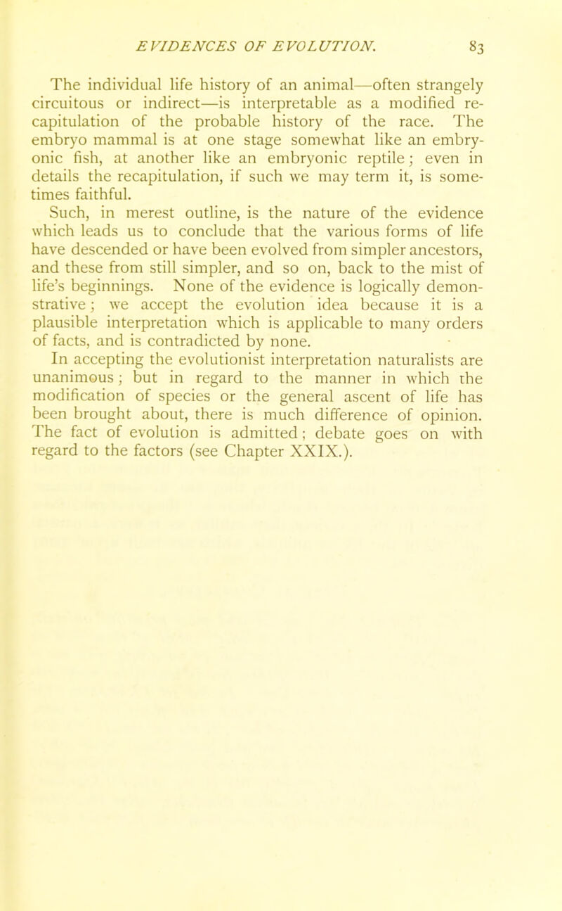 The individual life history of an animal—often strangely circuitous or indirect—is interpretable as a modified re- capitulation of the probable history of the race. The embryo mammal is at one stage somewhat like an embry- onic fish, at another like an embryonic reptile; even in details the recapitulation, if such we may term it, is some- times faithful. Such, in merest outline, is the nature of the evidence which leads us to conclude that the various forms of life have descended or have been evolved from simpler ancestors, and these from still simpler, and so on, back to the mist of life’s beginnings. None of the evidence is logically demon- strative ; we accept the evolution idea because it is a plausible interpretation which is applicable to many orders of facts, and is contradicted by none. In accepting the evolutionist interpretation naturalists are unanimous; but in regard to the manner in which the modification of species or the general ascent of life has been brought about, there is much difference of opinion. The fact of evolution is admitted; debate goes on with regard to the factors (see Chapter XXIX.).