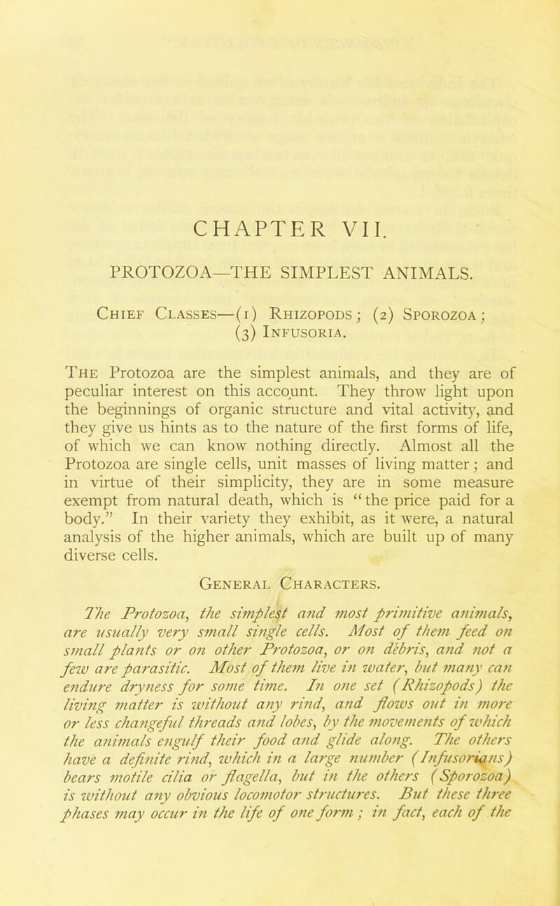 PROTOZOA—THE SIMPLEST ANIMALS. Chief Classes—(i) Rhizopods; (2) Sporozoa; (3) Infusoria. The Protozoa are the simplest animals, and they are of peculiar interest on this account. They throw light upon the beginnings of organic structure and vital activity, and they give us hints as to the nature of the first forms of life, of which we can know nothing directly. Almost all the Protozoa are single cells, unit masses of living matter; and in virtue of their simplicity, they are in some measure exempt from natural death, which is “ the price paid for a body.” In their variety they exhibit, as it were, a natural analysis of the higher animals, which are built up of many diverse cells. General Characters. The Protozoa, the simplest and most primitive animals, are usually very small single cells. Most of them feed on small plants or on other Protozoa, or on debris, and not a few are parasitic. Most of them live in water, but many can endure dryness for some time. In one set (Rhizopods) the living matter is without any rind, and flows out hi more or less changeful threads and lobes, by the movements of which the animals engulf their food and glide along. The others have a definite rind, which in a large number (Infusorians) bears motile cilia or flagella, but in the others (Sporozoa) is without any obvious locomotor structures. Put these three phases may occur in the life of one form; in fact, each of the