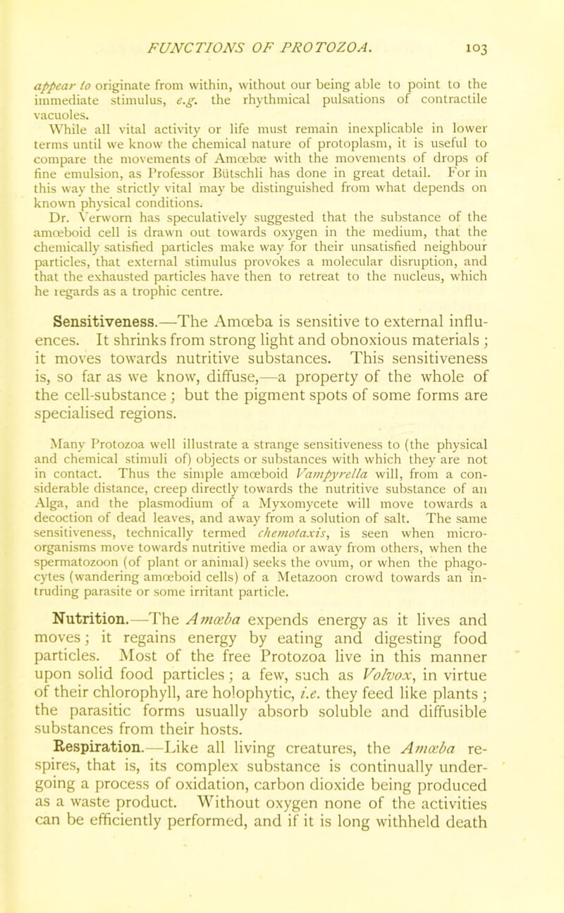 appear io originate from within, without our being able to point to the immediate stimulus, e.g. the rhythmical pulsations of contractile vacuoles. While all vital activity or life must remain inexplicable in lower terms until we know the chemical nature of protoplasm, it is useful to compare the movements of Amoebae with the movements of drops of fine emulsion, as Professor Btitschli has done in great detail. For in this way the strictly vital may be distinguished from what depends on known physical conditions. Dr. Verworn has speculatively suggested that the substance of the amoeboid cell is drawn out towards oxygen in the medium, that the chemically satisfied particles make way for their unsatisfied neighbour particles, that external stimulus provokes a molecular disruption, and that the exhausted particles have then to retreat to the nucleus, which he regards as a trophic centre. Sensitiveness.—The Amoeba is sensitive to external influ- ences. It shrinks from strong light and obnoxious materials ; it moves towards nutritive substances. This sensitiveness is, so far as we know, diffuse,—a property of the whole of the cell-substance ; but the pigment spots of some forms are specialised regions. Many Protozoa well illustrate a strange sensitiveness to (the physical and chemical stimuli of) objects or substances with which they are not in contact. Thus the simple amoeboid Vampyrella will, from a con- siderable distance, creep directly towards the nutritive substance of an Alga, and the plasmodium of a Myxomycete will move towards a decoction of dead leaves, and away from a solution of salt. The same sensitiveness, technically termed chemotaxis, is seen when micro- organisms move towards nutritive media or away from others, when the spermatozoon (of plant or animal) seeks the ovum, or when the phago- cytes (wandering amoeboid cells) of a Metazoon crowd towards an in- truding parasite or some irritant particle. Nutrition.—-The Amoeba expends energy as it lives and moves; it regains energy by eating and digesting food particles. Most of the free Protozoa live in this manner upon solid food particles; a few, such as Volvo:c, in virtue of their chlorophyll, are holophytic, i.e. they feed like plants ; the parasitic forms usually absorb soluble and diffusible substances from their hosts. Respiration.—Like all living creatures, the Amoeba re- spires, that is, its complex substance is continually under- going a process of oxidation, carbon dioxide being produced as a waste product. Without oxygen none of the activities can be efficiently performed, and if it is long withheld death