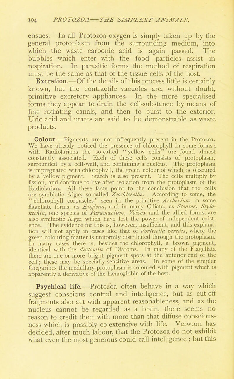 ensues. In all Protozoa oxygen is simply taken up by the general protoplasm from the surrounding medium, into which the waste carbonic acid is again passed. The bubbles which enter with the food particles assist in respiration. In parasitic forms the method of respiration must be the same as that of the tissue cells of the host. Excretion.—Of the details of this process little is certainly known, but the contractile vacuoles are, without doubt, primitive excretory appliances. In the more specialised forms they appear to drain the cell-substance by means of fine radiating canals, and then to burst to the exterior. Uric acid and urates are said to be demonstrable as waste products. Colour.—Pigments are not infrequently present in the Protozoa. We have already noticed the presence of chlorophyll in some forms ; with Radiolarians the so-called “yellow cells” are found almost constantly associated. Each of these cells consists of protoplasm, surrounded by a cell-wall, and containing a nucleus. The protoplasm is impregnated with chlorophyll, the green colour of which is obscured by a yellow pigment. Starch is also present. The cells multiply by fission, and continue to live after isolation from the protoplasm of the Radiolarian. All these facts point to the conclusion that the cells are symbiotic Algae, so-called Zoochlorellx. According to some, the “chlorophyll corpuscles” seen in the primitive Archerina, in some flagellate forms, as Euglena, and in many Ciliata, as Stentor, Stylo- nichia, one species of Parainoecium, Volvox and the allied forms, are also symbiotic Algae, which have lost the power of independent exist- ence. The evidence for this is, however, insufficient, and this explana- tion will not apply in cases like that of Vorticella viridis, where the green colouring matter is uniformly distributed through the protoplasm. In many cases there is, besides the chlorophyll, a brown pigment, identical with the diatomin of Diatoms. In many of the Flagellata there are one or more bright pigment spots at the anterior end of the cell; these may be specially sensitive areas. In some of the simpler Gregarines the medullary protoplasm is coloured with pigment which is apparently a derivative of the htemoglobin of the host. Psychical life.-—Protozoa often behave in a way which suggest conscious control and intelligence, but as cut-off fragments also act with apparent reasonableness, and as the nucleus cannot be regarded as a brain, there seems no reason to credit them with more than that diffuse conscious- ness which is possibly co-extensive with life. Verworn has decided, after much labour, that the Protozoa do not exhibit what even the most generous could call intelligence ; but this