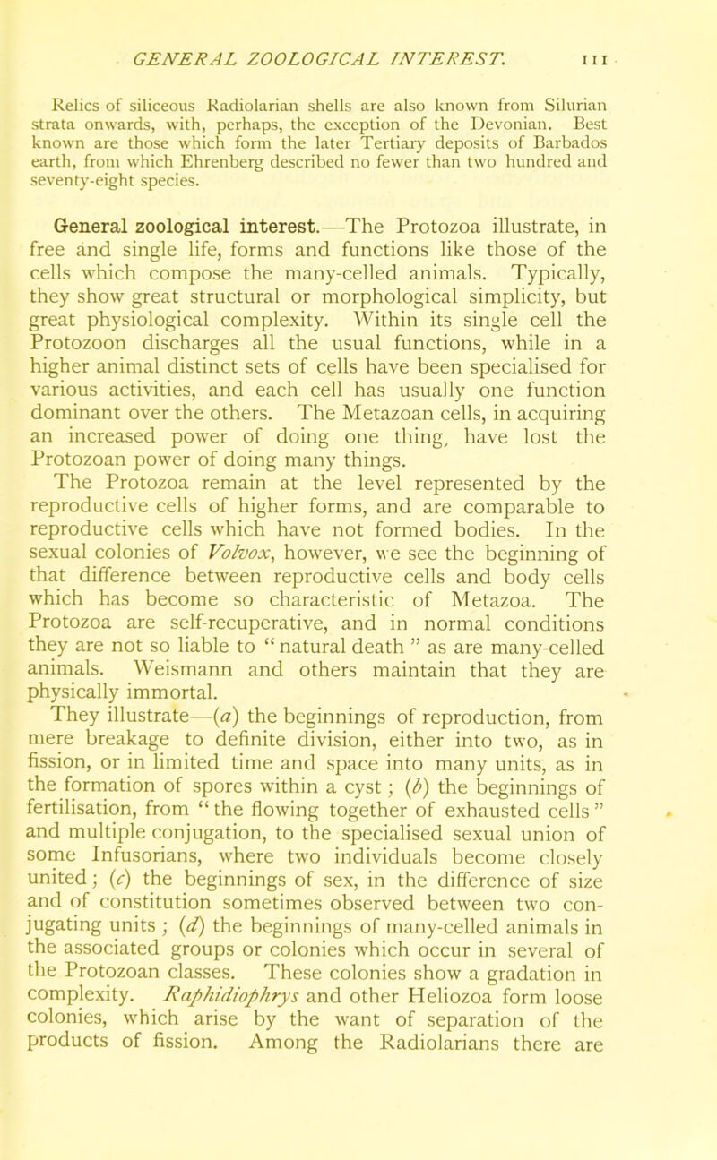 Relics of siliceous Radiolarian shells are also known from Silurian strata onwards, with, perhaps, the exception of the Devonian. Best known are those which form the later Tertiary deposits of Barbados earth, from which Ehrenberg described no fewer than two hundred and seventy-eight species. General zoological interest.—The Protozoa illustrate, in free and single life, forms and functions like those of the cells which compose the many-celled animals. Typically, they show great structural or morphological simplicity, but great physiological complexity. Within its single cell the Protozoon discharges all the usual functions, while in a higher animal distinct sets of cells have been specialised for various activities, and each cell has usually one function dominant over the others. The Metazoan cells, in acquiring an increased power of doing one thing, have lost the Protozoan power of doing many things. The Protozoa remain at the level represented by the reproductive cells of higher forms, and are comparable to reproductive cells which have not formed bodies. In the sexual colonies of Volvox, however, we see the beginning of that difference between reproductive cells and body cells which has become so characteristic of Metazoa. The Protozoa are self-recuperative, and in normal conditions they are not so liable to “ natural death ” as are many-celled animals. Weismann and others maintain that they are physically immortal. They illustrate—(a) the beginnings of reproduction, from mere breakage to definite division, either into two, as in fission, or in limited time and space into many units, as in the formation of spores within a cyst ; (h) the beginnings of fertilisation, from “the flowing together of exhausted cells” and multiple conjugation, to the specialised sexual union of some Infusorians, where two individuals become closely united; (c) the beginnings of sex, in the difference of size and of constitution sometimes observed between two con- jugating units ; (d) the beginnings of many-celled animals in the associated groups or colonies which occur in several of the Protozoan classes. These colonies show a gradation in complexity. Raphidiophrys and other Heliozoa form loose colonies, which arise by the want of separation of the products of fission. Among the Radiolarians there are