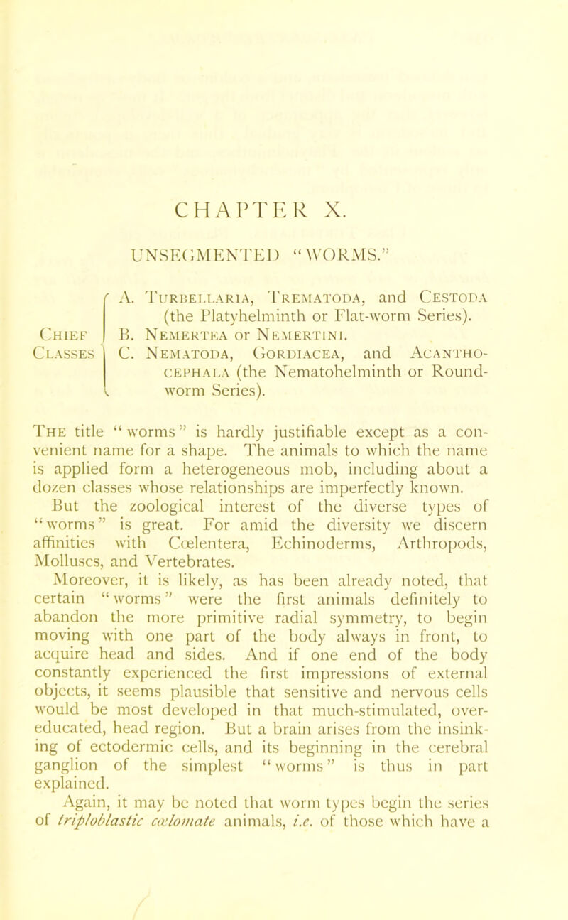 CHAPTER X. UNSEGMENTED “ WORMS.” ' A. Turbellaria, Trematoda, and Cestoda (the Platyhelminth or Flat-worm Series). Chief B. Nemertea or Nemertini. Classes C. Nematoda, Gordiacea, and Acantho- cephai.a (the Nematohelminth or Round- . worm Series). The title “ worms ” is hardly justifiable except as a con- venient name for a shape. The animals to which the name is applied form a heterogeneous mob, including about a dozen classes whose relationships are imperfectly known. But the zoological interest of the diverse types of “ worms ” is great. For amid the diversity we discern affinities with Coelentera, Echinoderms, Arthropods, Molluscs, and Vertebrates. Moreover, it is likely, as has been already noted, that certain “ worms ” were the first animals definitely to abandon the more primitive radial symmetry, to begin moving with one part of the body always in front, to acquire head and sides. And if one end of the body constantly experienced the first impressions of external objects, it seems plausible that sensitive and nervous cells would be most developed in that much-stimulated, over- educated, head region. But a brain arises from the insink- ing of ectodermic cells, and its beginning in the cerebral ganglion of the simplest “worms” is thus in part explained. Again, it may be noted that worm types begin the series of triploblastic calcinate animals, i.e. of those which have a