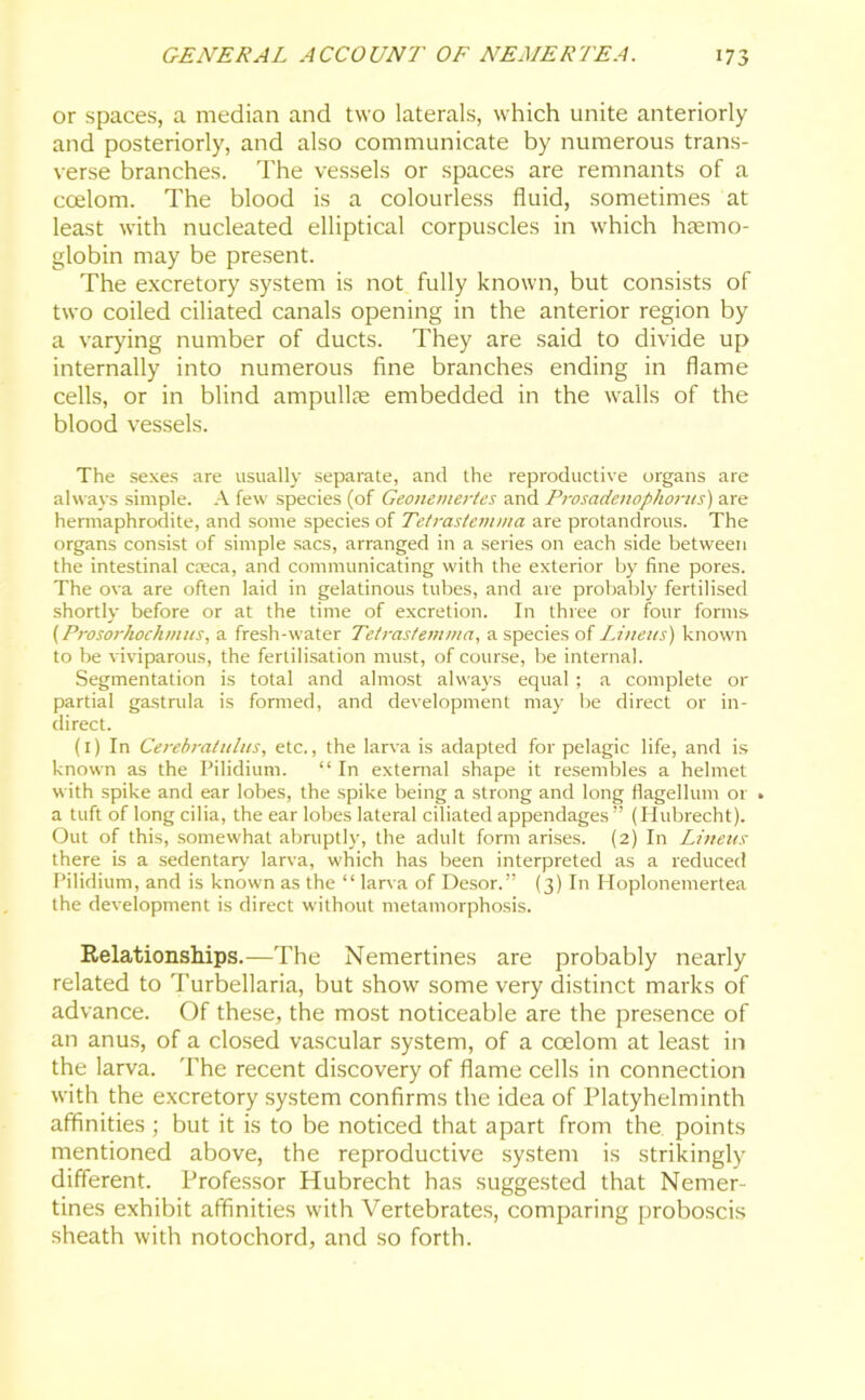 or spaces, a median and two laterals, which unite anteriorly and posteriorly, and also communicate by numerous trans- verse branches. The vessels or spaces are remnants of a coelom. The blood is a colourless fluid, sometimes at least with nucleated elliptical corpuscles in which haemo- globin may be present. The excretory system is not fully known, but consists of two coiled ciliated canals opening in the anterior region by a varying number of ducts. They are said to divide up internally into numerous fine branches ending in flame cells, or in blind ampullae embedded in the walls of the blood vessels. The sexes are usually separate, and the reproductive organs are always simple. A few species (of Geonemertes and Prosadenophortis) are hermaphrodite, and some species of Tetrastemma are protandrous. The organs consist of simple sacs, arranged in a series on each side between the intestinal creca, and communicating with the exterior by fine pores. The ova are often laid in gelatinous tubes, and are probably fertilised shortly before or at the time of excretion. In three or four forms (Prosorhochmus, a fresh-water Tetrastemma, a species of Linens) known to be viviparous, the fertilisation must, of course, be internal. Segmentation is total and almost always equal; a complete or partial gastrula is formed, and development may be direct or in- direct. (1) In Cerebral ulus, etc., the larva is adapted for pelagic life, and is known as the Pilidium. “In external shape it resembles a helmet with spike and ear lobes, the spike being a strong and long flagellum or . a tuft of long cilia, the ear lobes lateral ciliated appendages ” (Hubrecht). Out of this, somewhat abruptly, the adult form arises. (2) In Linens there is a sedentary' larva, which has been interpreted as a reduced Pilidium, and is known as the “ larva of Desor.” (3) In Hoplonemertea the development is direct without metamorphosis. Relationships.—The Nemertines are probably nearly related to Turbellaria, but show some very distinct marks of advance. Of these, the most noticeable are the presence of an anus, of a closed vascular system, of a coelom at least in the larva. The recent discovery of flame cells in connection with the excretory system confirms the idea of Platyhelminth affinities ; but it is to be noticed that apart from the points mentioned above, the reproductive system is strikingly different. Professor Hubrecht has suggested that Nemer- tines exhibit affinities with Vertebrates, comparing proboscis sheath with notochord, and so forth.