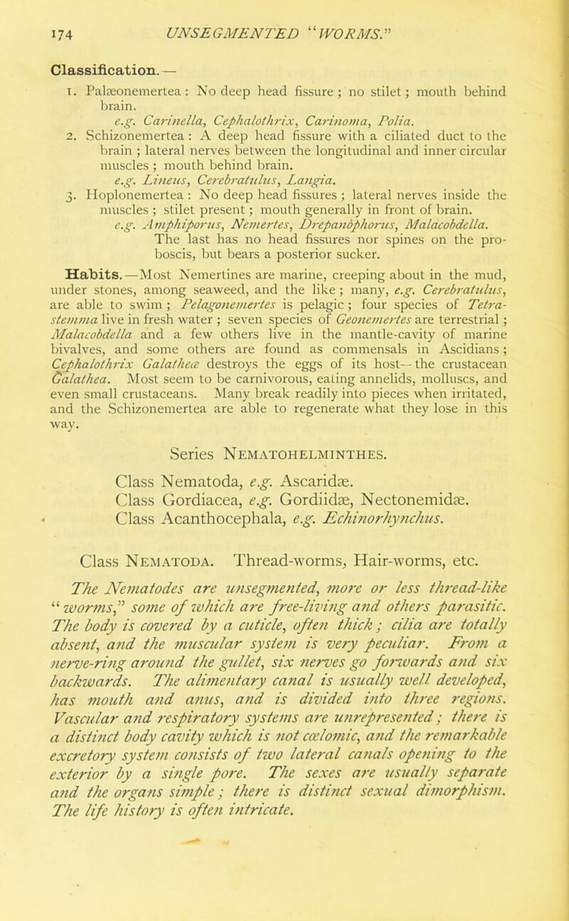 Classification. — t. Palseonemertea: No deep head fissure; no stilet; mouth behind brain. e.g. Carinella, Cephalothrix, Carinoma, Folia. 2. Schizonemertea: A deep head fissure with a ciliated duct to the brain ; lateral nerves between the longitudinal and inner circular muscles ; mouth behind brain. e.g. Linens, Cerebratulus, Langia. 3. Hoplonemertea : No deep head fissures ; lateral nerves inside the muscles ; stilet present; mouth generally in front of brain. e.g. Amphiporus, Nemertes, Drepandphorus, Malacobdella. The last has no head fissures nor spines on the pro- boscis, but bears a posterior sucker. Habits.—Most Nemertines are marine, creeping about in the mud, under stones, among seaweed, and the like ; many, e.g. Cerebratulus, are able to swim ; Pelagonemertes is pelagic ; four species of Tetra- stemma live in fresh water ; seven species of Geonemertes are terrestrial ; Malacobdella and a few others live in the mantle-cavity of marine bivalves, and some others are found as commensals in Ascidians; Cephalothrix Galathece destroys the eggs of its host— the crustacean Galathea. Most seem to be carnivorous, eating annelids, molluscs, and even small crustaceans. Many break readily into pieces when irritated, and the Schizonemertea are able to regenerate what they lose in this way. Series Nematohelminthes. Class Nematoda, e.g. Ascaridte. Class Gordiacea, e.g. Gordiidae, Nectonemidte. Class Acanthocephala, eg. Echinorhynchus. Class Nematoda. Thread-worms, Hair-worms, etc. The Nematodes are unsegmented, more or less thread-like “ worms,” some of which are free-living and others parasitic. The body is covered by a cuticle, often thick; cilia are totally absent, and the muscular system is very peculiar. From a nerve-ring around the gullet, six nerves go forwards and six backwards. The alimentary canal is usually well developed, has mouth and anus, and is divided into three regions. Vascular and respiratory systems are unrepresented; there is a distinct body cavity ivhich is not ccelomic, and the remarkable excretory system consists of two lateral canals opening to the exterior by a single pore. The sexes are usually separate and the organs simple; there is distinct sexual dimorphism. The life history is often intricate.