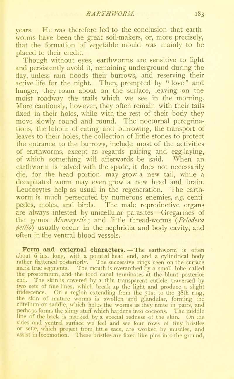 years. He was therefore led to the conclusion that earth- worms have been the great soil-makers, or, more precisely, that the formation of vegetable mould was mainly to be placed to their credit. Though without eyes, earthworms are sensitive to light and persistently avoid it, remaining underground during the day, unless rain floods their burrows, and reserving their active life for the night. Then, prompted by “ love ” and hunger, they roam about on the surface, leaving on the moist roadway the trails which we see in the morning. More cautiously, however, they often remain with their tails fixed in their holes, while with the rest of their body they move slowly round and round. The nocturnal peregrina- tions, the labour of eating and burrowing, the transport of leaves to their holes, the collection of little stones to protect the entrance to the burrows, include most of the activities of earthworms, except as regards pairing and egg-laying, of which something will afterwards be said. When an earthworm is halved with the spade, it does not necessarily die, for the head portion may grow a new tail, while a decapitated worm may even grow a new head and brain. Leucocytes help as usual in the regeneration. The earth- worm is much persecuted by numerous enemies, e.g. centi- pedes, moles, and birds. The male reproductive organs are always infested by unicellular parasites—Gregarines of the genus Monocystis; and little thread-worms (Pelodera pellio) usually occur in the nephridia and body cavity, and often in the ventral blood vessels. Form and external characters. — The earthworm is often about 6 ins. long, with a pointed head end, and a cylindrical body rather flattened posteriorly. The successive rings seen on the surface mark true segments. The mouth is overarched by a small lobe called the prostomium, and the food canal terminates at the blunt posterior end. The skin is covered by a thin transparent cuticle, traversed by two sets of fine lines, which break up the light and produce a slight iridescence. On a region extending from the 31st to the 38th ring, the skin of mature worms is swollen and glandular, forming the clitellum or saddle, which helps the worms as they unite in pairs, and perhaps forms the slimy stuff which haidens into cocoons. The middle line of the back is marked by a special redness of the skin. On the sides and ventral surface we feel and see four rows of tiny bristles or .setae, which project from little sacs, are worked by muscles, and assist in locomotion. These bristles are fixed like pins into the ground,