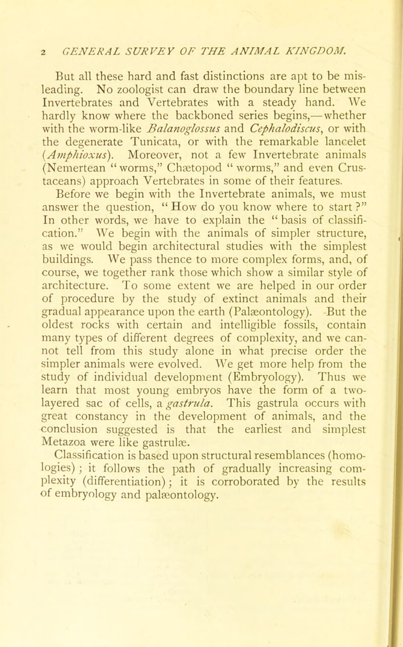 But all these hard and fast distinctions are apt to be mis- leading. No zoologist can draw the boundary line between Invertebrates and Vertebrates with a steady hand. We hardly know where the backboned series begins,— whether with the worm-like Balanoglossus and Cephalodiscus, or with the degenerate Tunicata, or with the remarkable lancelet {Afiiphioxus). Moreover, not a few Invertebrate animals (Nemertean  worms, Chtetopod  worms, and even Crus- taceans) approach Vertebrates in some of their features. Before we begin with the Invertebrate animals, we must answer the question,  How do you know where to start ? In other words, we have to explain the  basis of classifi- cation. We begin with the animals of simpler structure, as we would begin architectural studies with the simplest buildings. We pass thence to more complex forms, and, of course, we together rank those which show a similar style of architecture. To some extent we are helped in our order of procedure by the study of extinct animals and their gradual appearance upon the earth (Palaeontology). But the oldest rocks with certain and intelligible fossils, contain many types of different degrees of complexity, and we can- not tell from this study alone in what precise order the simpler animals were evolved. We get more help from the study of individual development (Embryology). Thus we learn that most young embryos have the form of a two- layered sac of cells, a gastrula. This gastrula occurs with great constancy in the development of animals, and the conclusion suggested is that the earliest and simplest Metazoa were like gastrulfe. Classification is based upon structural resemblances (homo- logies) ; it follows the path of gradually increasing com- plexity (differentiation); it is corroborated by the results of embryology and palfeontolog)'.