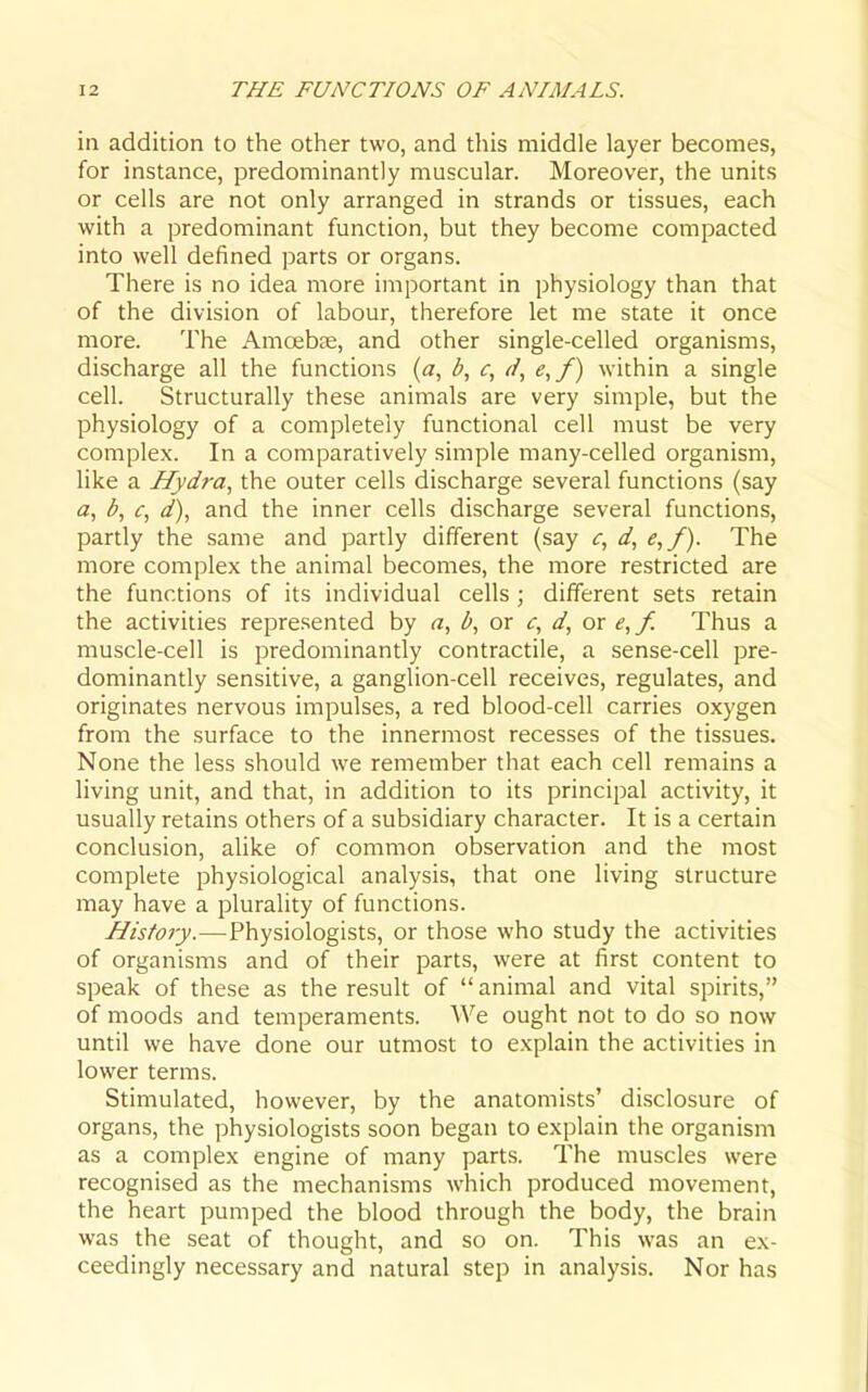 in addition to the other two, and this middle layer becomes, for instance, predominantly muscular. Moreover, the units or cells are not only arranged in strands or tissues, each with a predominant function, but they become compacted into well defined parts or organs. There is no idea more important in physiology than that of the division of labour, therefore let me state it once more. The Amoebfe, and other single-celled organisms, discharge all the functions («, e,f) within a single cell. Structurally these animals are very simple, but the physiology of a completely functional cell must be very complex. In a comparatively simple many-celled organism, Hke a Hydra, the outer cells discharge several functions (say a, b, c, d), and the inner cells discharge several functions, partly the same and partly different (say d, e,f). The more complex the animal becomes, the more restricted are the functions of its individual cells ; different sets retain the activities represented by a, b, or d, or e, f. Thus a muscle-cell is predominantly contractile, a sense-cell pre- dominantly sensitive, a ganglion-cell receives, regulates, and originates nervous impulses, a red blood-cell carries oxygen from the surface to the innermost recesses of the tissues. None the less should we remember that each cell remains a living unit, and that, in addition to its principal activity, it usually retains others of a subsidiary character. It is a certain conclusion, aUke of common observation and the most complete physiological analysis, that one living structure may have a plurality of functions. History.—Physiologists, or those who study the activities of organisms and of their parts, were at first content to speak of these as the result of  animal and vital spirits, of moods and temperaments. We ought not to do so now until we have done our utmost to explain the activities in lower terms. Stimulated, however, by the anatomists' disclosure of organs, the physiologists soon began to explain the organism as a complex engine of many parts. The muscles were recognised as the mechanisms which produced movement, the heart pumped the blood through the body, the brain was the seat of thought, and so on. This was an ex- ceedingly necessary and natural step in analysis. Nor has