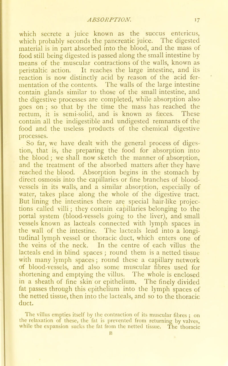 which secrete a juice known as the succus enteiicus, which probably seconds the pancreatic juice. The digested material is in part absorbed into the blood, and the mass of food still being digested is passed along the small intestine by means of the muscular contractions of the walls, known as peristaltic action. It reaches the large intestine, and its reaction is now distinctly acid by reason of the acid fer- mentation of the contents. The walls of the large intestine contain glands similar to those of the small intestine, and the digestive processes are completed, while absorption also goes on ; so that by the time the mass has reached the rectum, it is semi-solid, and is known as faeces. These contain all the indigestible and undigested remnants of the food and the useless products of the chemical digestive processes. So far, we have dealt with the general process of diges- tion, that is, the preparing the food for absorption into the blood; we shall now sketch the manner of absorption, and the treatment of the absorbed matters after they have reached the blood. Absorption begins in the stomach by direct osmosis into the capillaries or fine branches of blood- vessels in its walls, and a similar absorption, especially of water, takes place along the whole of the digestive tract. But lining the intestines there are special hair-like projec- tions called villi; they contain capillaries belonging to the portal system (blood-vessels going to the liver), and small vessels known as lacteals connected with lymph spaces in the wall of the intestine. The lacteals lead into a longi- tudinal lymph vessel or thoracic duct, which enters one of the veins of the neck. In the centre of each villus the lacteals end in blind spaces ; round them is a netted tissue with many lymph spaces; round these a capillary network of blood-vessels, and also some muscular fibres used for shortening and emptying the villus. The whole is enclosed in a sheath of fine skin or epithelium. The finely divided fat passes through this epithelium into the lymph spaces of the netted tissue, then into the lacteals, and so to the thoracic duct. The villus empties itself iiy ihe contraction of its muscular fibres ; on the relaxation of these, the fat is |)rcvente(l from returning by valves, while the expansion sucks the fat frf)m the netted tissue. The thoracic P,