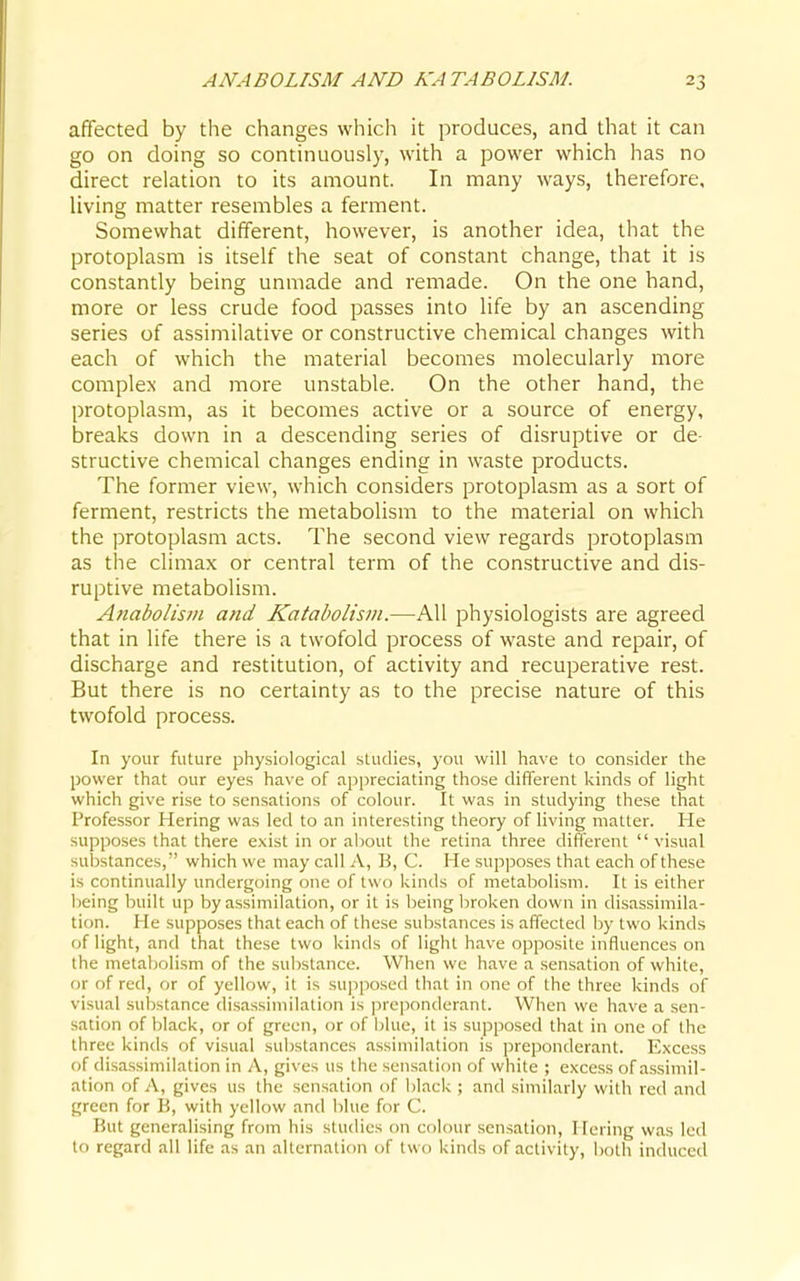 affected by the changes which it produces, and that it can go on doing so continuously, with a power which has no direct relation to its amount. In many ways, therefore, living matter resembles a ferment. Somewhat different, however, is another idea, that the protoplasm is itself the seat of constant change, that it is constantly being unmade and remade. On the one hand, more or less crude food passes into life by an ascending series of assimilative or constructive chemical changes with each of which the material becomes molecularly more complex and more unstable. On the other hand, the protoplasm, as it becomes active or a source of energy, breaks down in a descending series of disruptive or de- structive chemical changes ending in waste products. The former view, which considers protoplasm as a sort of ferment, restricts the metabolism to the material on which the protoplasm acts. The second view regards protoplasm as the climax or central term of the constructive and dis- ruptive metabolism. Anabolisin and Katabolism.—All physiologists are agreed that in life there is a twofold process of waste and repair, of discharge and restitution, of activity and recuperative rest. But there is no certainty as to the precise nature of this twofold process. In your future physiological studies, you will have to consider the power that our eyes have of appreciating those different kinds of light which give rise to sensations of colour. It was in studying these that Professor Hering was led to an interesting theory of living matter. He supposes that there exist in or about the retina three different visual substances, which we may call i\, B, C. He supposes that each of these is continually undergoing one of two kinds of metabolism. It is either being built up by assimilation, or it is being broken down in disassimila- tion. He supposes that each of these substances is affected by two kinds of light, and that these two kinds of light have opposite influences on the metaljolism of the substance. When we have a sensation of white, or of red, or of yellow, it is supposed that in one of the three kinds of visual substance disassimilation is ]-)reponderant. When we have a sen- sation of black, or of green, or of blue, it is supposed that in one of the three kinds of visual substances assimilation is preponderant. Excess of disassimilation in A, gives us the sensation of white ; excess of assimil- ation of A, gives us the sensation of black ; and similarly with red and green for B, with yellow and blue for C. But generalising from his studies on colour sensation, Hering was led to regard all life as an alternation of two kinds of activity, both induced