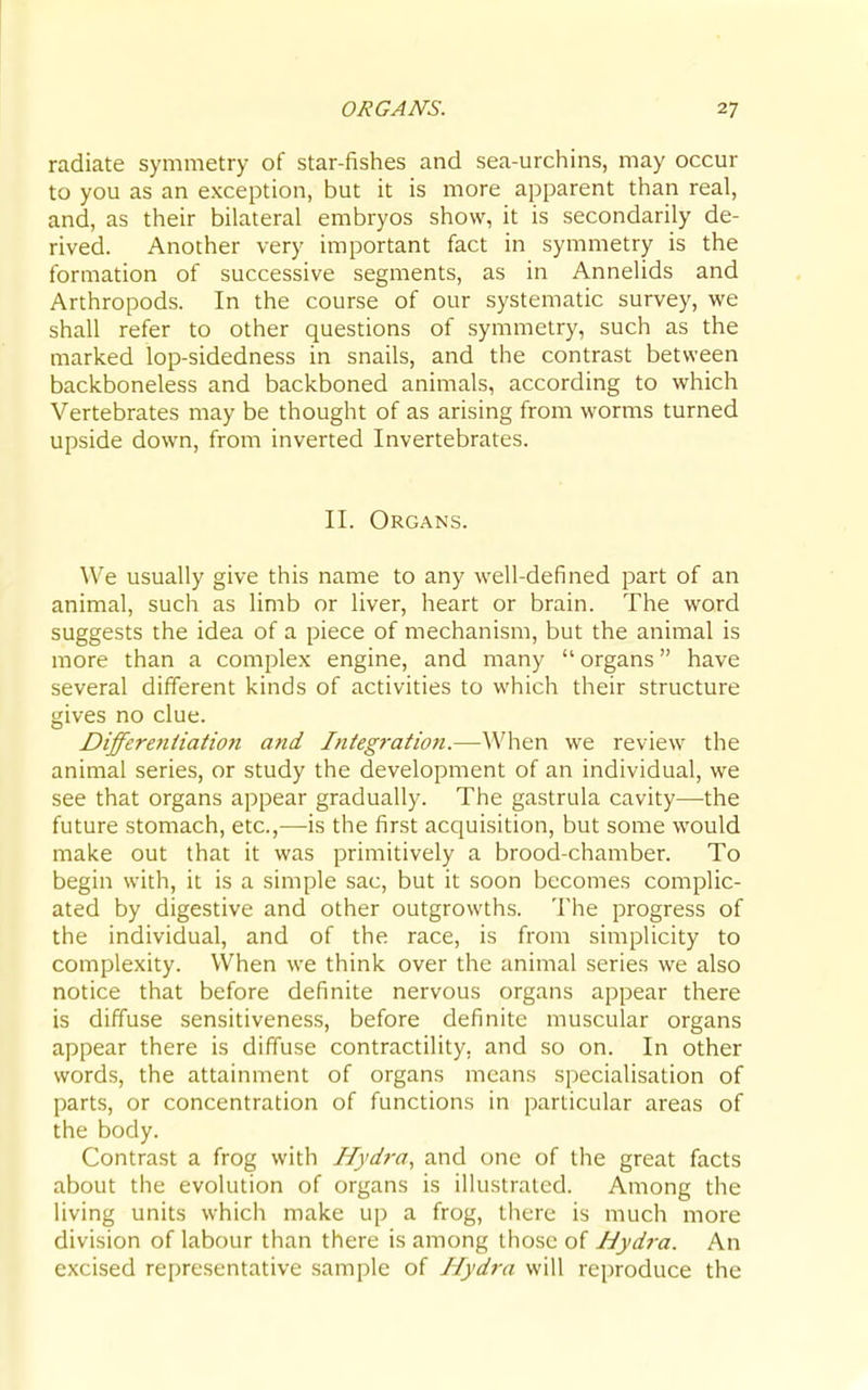 radiate symmetry of star-fishes and sea-urchins, may occur to you as an exception, but it is more apparent than real, and, as their bilateral embryos show, it is secondarily de- rived. Another very important fact in symmetry is the formation of successive segments, as in Annelids and Arthropods. In the course of our systematic survey, we shall refer to other questions of symmetry, such as the marked lop-sidedness in snails, and the contrast between backboneless and backboned animals, according to which Vertebrates may be thought of as arising from worms turned upside down, from inverted Invertebrates. II. Organs. We usually give this name to any well-defined part of an animal, such as limb or liver, heart or brain. The word suggests the idea of a piece of mechanism, but the animal is more than a complex engine, and many organs have several different kinds of activities to which their structure gives no clue. Differentiatioti and Integration.—When we review the animal series, or study the development of an individual, we see that organs appear gradually. The gastrula cavity—the future stomach, etc.,—is the first acquisition, but some would make out that it was primitively a brood-chamber. To begin with, it is a simple sac, but it soon becomes complic- ated by digestive and other outgrowths. The progress of the individual, and of the race, is from simplicity to complexity. When we think over the animal series we also notice that before definite nervous organs appear there is diffuse sensitiveness, before definite muscular organs appear there is diffuse contractility, and so on. In other words, the attainment of organs means specialisation of parts, or concentration of functions in particular areas of the body. Contrast a frog with Hydra, and one of the great facts about the evolution of organs is illustrated. Among the living units which make up a frog, there is much more division of labour than there is among those of Hydi-a. An excised representative sample of Hydra will reproduce the
