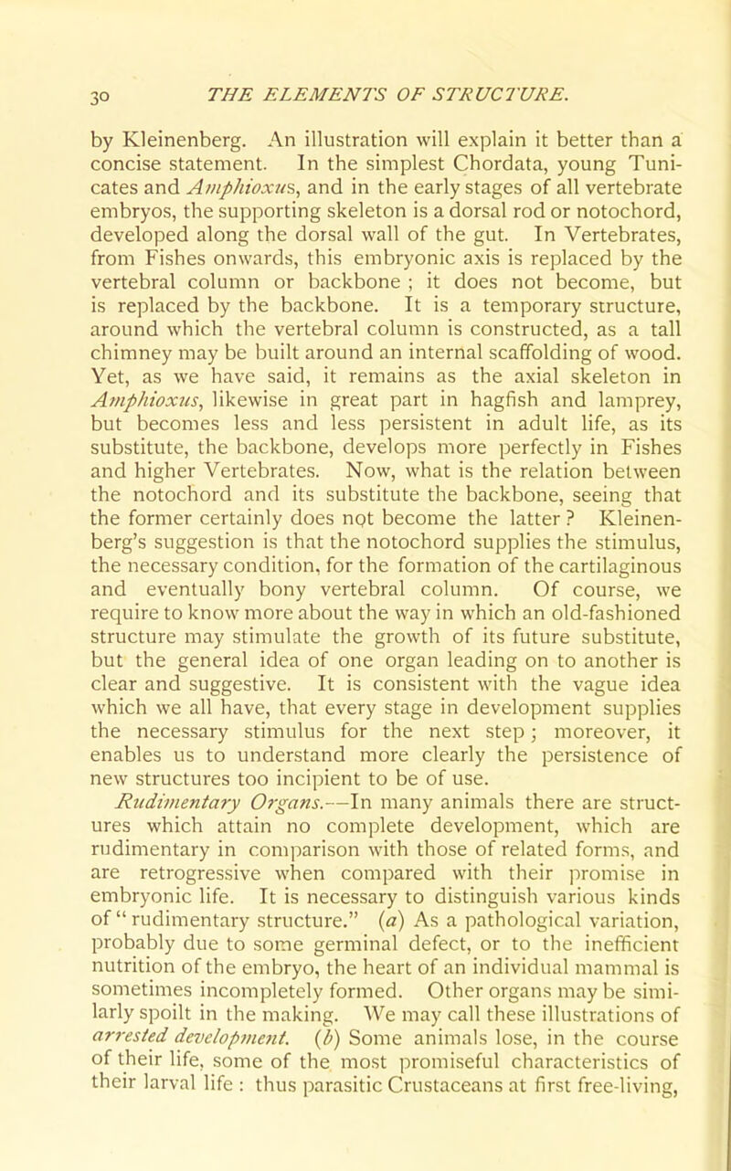 by Kleinenberg. An illustration will explain it better than a concise statement. In the simplest Chordata, young Tuni- cates and A/iiphioxu?,, and in the early stages of all vertebrate embryos, the supporting skeleton is a dorsal rod or notochord, developed along the dorsal wall of the gut. In Vertebrates, from Fishes onwards, this embryonic axis is replaced by the vertebral column or backbone ; it does not become, but is replaced by the backbone. It is a temporary structure, around which the vertebral column is constructed, as a tall chimney may be built around an internal scaffolding of wood. Yet, as we have said, it remains as the axial skeleton in Af/iphioxiis, likewise in great part in hagfish and lamprey, but becomes less and less persistent in adult life, as its substitute, the backbone, develops more perfectly in Fishes and higher Vertebrates. Now, what is the relation between the notochord and its substitute the backbone, seeing that the former certainly does npt become the latter ? Kleinen- berg's suggestion is that the notochord supplies the stimulus, the necessary condition, for the formation of the cartilaginous and eventually bony vertebral column. Of course, we require to know more about the way in which an old-fashioned structure may stimulate the growth of its future substitute, but the general idea of one organ leading on to another is clear and suggestive. It is consistent with the vague idea which we all have, that every stage in development supplies the necessary stimulus for the next step; moreover, it enables us to understand more clearly the persistence of new structures too incipient to be of use. Rudimentary Organs.—In many animals there are struct- ures which attain no complete development, which are rudimentary in comparison with those of related forms, and are retrogressive when compared with their promise in embryonic life. It is necessary to distinguish various kinds of  rudimentary structure. {a) As a pathological variation, probably due to some germinal defect, or to the inefficient nutrition of the embryo, the heart of an individual mammal is sometimes incompletely formed. Other organs may be simi- larly spoilt in the making. We may call these illustrations of ari-esied development. {/>) Some animals lose, in the course of their life, some of the most promiseful characteristics of their larval life : thus parasitic Crustaceans at first free-living,