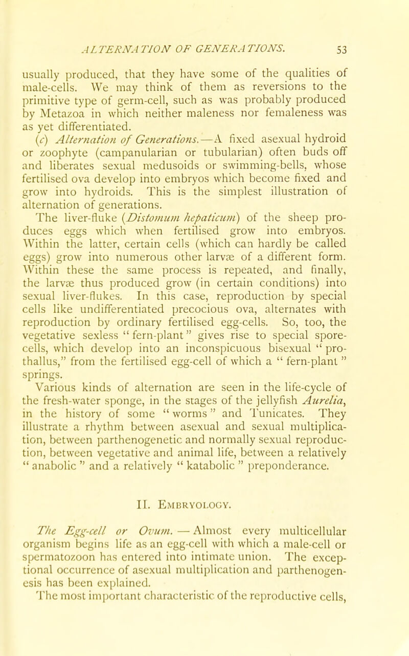 ALTERNATION OF GENERATIONS. S3 usually produced, that they have some of the qualities of male-cells. We may think of them as reversions to the primitive type of germ-cell, such as was probably produced by Metazoa in which neither maleness nor femaleness was as yet differentiated. [c] Alternation of Generations.—A fixed asexual hydroid or zoophyte (campanularian or tubularian) often buds off and liberates sexual medusoids or swimming-bells, whose fertilised ova develop into embryos which become fixed and grow into hydroids. This is the simplest illustration of alternation of generations. The liver-fluke {Distomum hepatiaim) of the sheep pro- duces eggs which when fertilised grow into embryos. Within the latter, certain cells (which can hardly be called eggs) grow into numerous other larvse of a different form. Within these the same process is repeated, and finally, the larvfe thus produced grow (in certain conditions) into sexual liver-flukes. In this case, reproduction by special cells like undifferentiated precocious ova, alternates with reproduction by ordinary fertilised egg-cells. So, too, the vegetative sexless  fern-plant gives rise to special spore- cells, which develop into an inconspicuous bisexual  pro- thallus, from the fertilised egg-cell of which a  fern-plant  springs. Various kinds of alternation are seen in the life-cycle of the fresh-water sponge, in the stages of the jellyfish Aurelia, in the history of some  worms and Tunicates. They illustrate a rhythm between asexual and sexual multiplica- tion, between parthenogenetic and normally sexual reproduc- tion, between vegetative and animal life, between a relatively  anabolic  and a relatively  katabolic  preponderance. II. Embryology. T/ie Egg-cell or Ovum. —■ Almost every multicellular organism begins life as an egg-cell with which a male-cell or spermatozoon has entered into intimate union. The excep- tional occurrence of asexual multiplication and parthenogen- esis has been explained. The most important characteristic of the reproductive cells,