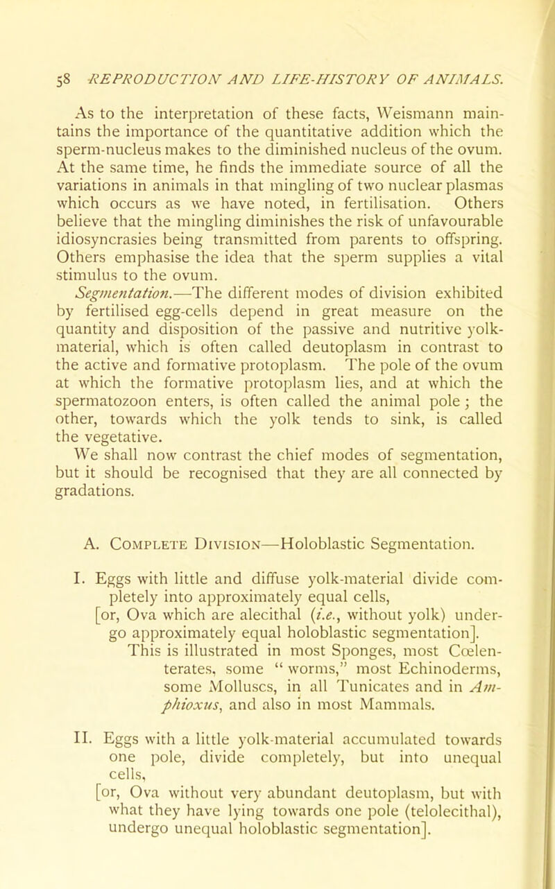 As to the interpretation of these facts, Weismann main- tains the importance of the quantitative addition which the sperm-nucleus makes to the diminished nucleus of the ovum. At the same time, he finds the immediate source of all the variations in animals in that mingling of two nuclear plasmas which occurs as we have noted, in fertilisation. Others believe that the mingling diminishes the risk of unfavourable idiosyncrasies being transmitted from parents to offspring. Others emphasise the idea that the sperm supplies a vital stimulus to the ovum. Segmentation.—The different modes of division exhibited by fertilised egg-cells depend in great measure on the quantity and disposition of the passive and nutritive yolk- material, which is often called deutoplasm in contrast to the active and formative protoplasm. The pole of the ovum at which the formative protoplasm lies, and at which the spermatozoon enters, is often called the animal pole ; the other, towards which the yolk tends to sink, is called the vegetative. We shall now contrast the chief modes of segmentation, but it should be recognised that they are all connected by gradations. A. Complete Division—Holoblastic Segmentation. I. Eggs with little and diffuse yolk-material divide com- pletely into approximately equal cells, [or. Ova which are alecithal {i.e., without yolk) under- go approximately equal holoblastic segmentation]. This is illustrated in most Sponges, most Ccelen- terates, some  worms, most Echinoderms, some Molluscs, in all Tunicates and in Am- phioxus, and also in most Mammals. II. Eggs with a little yolk-material accumulated towards one pole, divide completely, but into unequal cells, [or. Ova without very abundant deutoplasm, but with what they have lying towards one pole (telolecithal), undergo unequal holoblastic segmentation].
