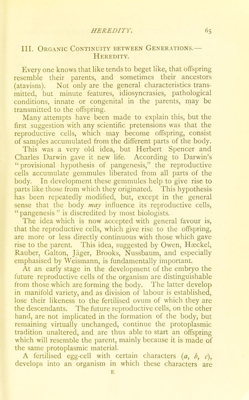 III. Organic Continuity between Generations.— Heredity. Every one knows that like tends to beget like, that offspring resemble their parents, and sometimes their ancestors (atavism). Not only are the general characteristics trans- mitted, but minute features, idiosyncrasies, pathological conditions, innate or congenital in the parents, may be transmitted to the offspring. Many attempts have been made to explain this, but the first suggestion with any scientific pretensions was that the reproductive cells, which may become offspring, consist of samples accumulated from the different parts of the body. This was a very old idea, but Herbert Spencer and Charles Darwin gave it new life. According to Darwin's  provisional hypothesis of pangenesis, the reproductive cells accumulate gemmules liberated from all parts of the body. In development these gemmules help to give rise to parts like those from which they originated. This hypothesis has been repeatedly modified, but, except in the general sense that the body 7nay influence its reproductive cells,  pangenesis  is discredited by most biologists. The idea which is now accepted with general favour is, that the reproductive cells, which give rise to the offspring, are more or less directly continuous with those which gave rise to the parent. This idea, suggested by Owen, Hgeckel, Rauber, Galton, Jager, Brooks, Nussbaum, and especially emphasised by Weismann, is fundamentally important. At an early stage in the development of the embryo the future reproductive cells of the organism are distinguishable from those which are forming the body. The latter develop in manifold variety, and as division of labour is established, lose their likeness to the fertilised ovum of which they are the descendants. The future reproductive cells, on the other hand, are not implicated in the formation of the body, but remaining virtually unchanged, continue the protoplasmic tradition unaltered, and are thus able to start an offspring which will resemble the parent, mainly because it is made of the .same protoplasmic material. A fertilised egg-cell with certain characters {a, l>, c), develops into an organism in which these characters are E