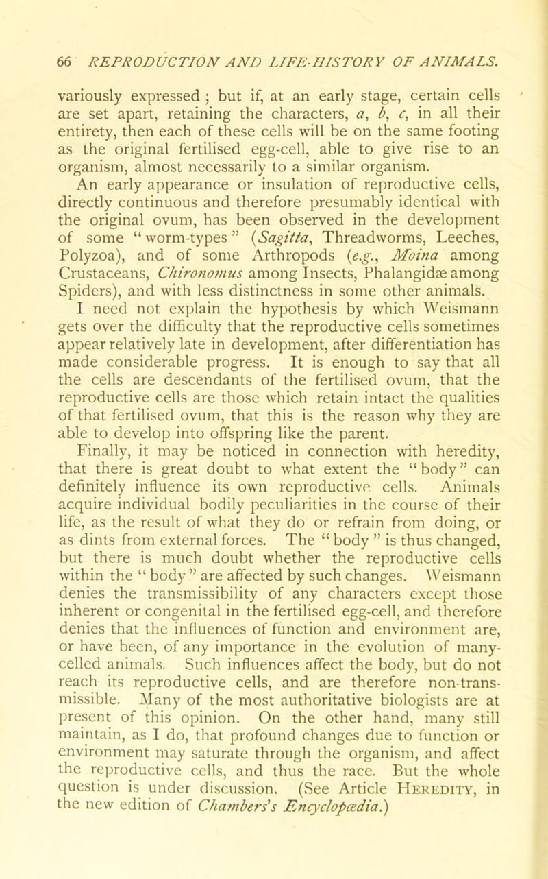 variously expressed ; but if, at an early stage, certain cells are set apart, retaining the characters, a, b, <r, in all their entirety, then each of these cells will be on the same footing as the original fertilised egg-cell, able to give rise to an organism, almost necessarily to a similar organism. An early appearance or insulation of reproductive cells, directly continuous and therefore presumably identical with the original ovum, has been observed in the development of some worm-types {Sagiita^ Threadworms, Leeches, Polyzoa), and of some Arthropods {e.g., Moina among Crustaceans, Chironomus among Insects, Phalangidse among Spiders), and with less distinctness in some other animals. I need not explain the hypothesis by which Weismann gets over the difificulty that the reproductive cells sometimes appear relatively late in development, after differentiation has made considerable progress. It is enough to say that all the cells are descendants of the fertilised ovum, that the reproductive cells are those which retain intact the qualities of that fertilised ovum, that this is the reason why they are able to develop into offspring like the parent. Finally, it may be noticed in connection with heredity, that there is great doubt to what extent the  body can definitely influence its own reproductive cells. Animals acquire individual bodily peculiarities in the course of their life, as the result of what they do or refrain from doing, or as dints from external forces. The  body  is thus changed, but there is much doubt whether the reproductive cells within the  body  are affected by such changes. Weismann denies the transmissibility of any characters except those inherent or congenital in the fertilised egg-cell, and therefore denies that the influences of function and environment are, or have been, of any importance in the evolution of many- celled animals. Such influences affect the body, but do not reach its reproductive cells, and are therefore non-trans- missible. Many of the most authoritative biologists are at present of this opinion. On the other hand, many still maintain, as I do, that profound changes due to function or environment may saturate through the organism, and affect the reproductive cells, and thus the race. But the whole question is under discussion. (See Article Heredity, in the new edition of Chambers's Encyclopedia)