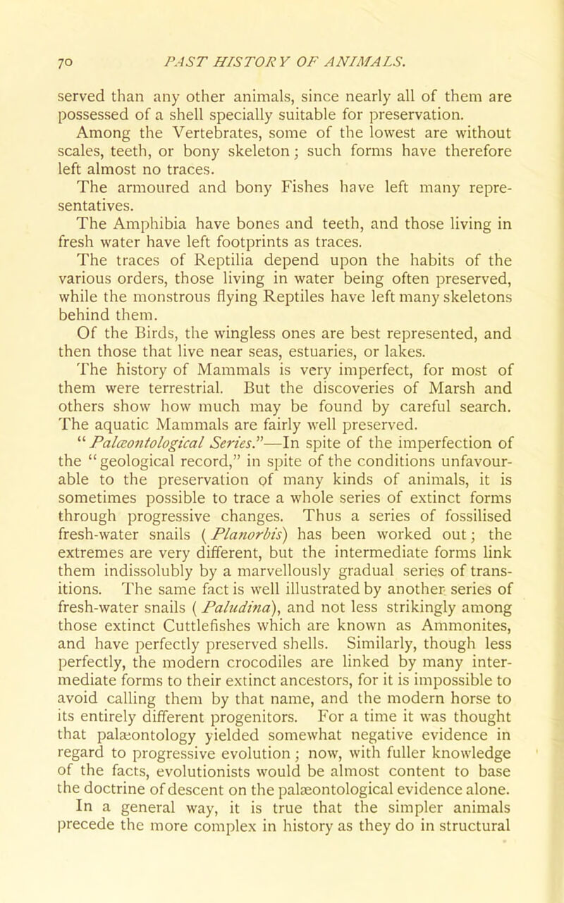 served than any other animals, since nearly all of them are possessed of a shell specially suitable for preservation. Among the Vertebrates, some of the lowest are without scales, teeth, or bony skeleton; such forms have therefore left almost no traces. The armoured and bony Fishes have left many repre- sentatives. The Amphibia have bones and teeth, and those living in fresh water have left footprints as traces. The traces of Reptilia depend upon the habits of the various orders, those living in water being often preserved, while the monstrous flying Reptiles have left many skeletons behind them. Of the Birds, the wingless ones are best represented, and then those that live near seas, estuaries, or lakes. The history of Mammals is very imperfect, for most of them were terrestrial. But the discoveries of Marsh and others show how much may be found by careful search. The aquatic Mammals are fairly well preserved.  Palceoniological Series.—In spite of the imperfection of the geological record, in spite of the conditions unfavour- able to the preservation of many kinds of animals, it is sometimes possible to trace a whole series of extinct forms through progressive changes. Thus a series of fossilised fresh-water snails (Planorbis) has been worked out; the extremes are very different, but the intermediate forms link them indissolubly by a marvellously gradual series of trans- itions. The same fact is well illustrated by another, series of fresh-water snails (Paludina), and not less strikingly among those extinct Cuttlefishes which are known as Ammonites, and have perfectly preserved shells. Similarly, though less perfectly, the modern crocodiles are linked by many inter- mediate forms to their extinct ancestors, for it is impossible to avoid calling them by that name, and the modern horse to its entirely different progenitors. For a time it was thought that palaiontology yielded somewhat negative evidence in regard to progressive evolution; now, with fuller knowledge of the facts, evolutionists would be almost content to base the doctrine of descent on the palseontological evidence alone. In a general way, it is true that the simpler animals precede the more complex in history as they do in structural