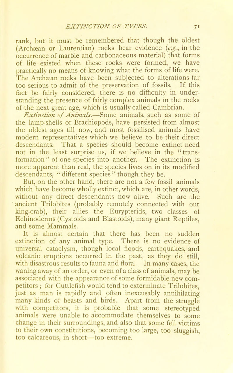 rank, but it must be remembered that though the oldest (Archaean or Laurentian) rocks bear evidence {e.g., in the occurrence of marble and carbonaceous material) that forms of life existed when these rocks were formed, we have practically no means of knowing what the forms of life were. The Archtean rocks have been subjected to alterations far too serious to admit of the preservation of fossils. If this fact be fairly considered, there is no difficulty in under- standing the presence of fairly complex animals m the rocks of the next great age, which is usually called Cambrian. Extinction of Animals.—-Some animals, such as some of the lamp-shells or Brachiopods, have persisted from almost the oldest ages till now, and most fossilised animals have modern representatives which we believe to be their direct descendants. That a species should become extinct need not in the least surprise us, if we believe in the trans- formation  of one species into another. The extinction is more apparent than real, the species lives on in its modified descendants,  different species  though they be. But, on the other hand, there are not a few fossil animals which have become wholly extinct, which are, in other words, without any direct descendants now alive. Such are the ancient Trilobites (probably remotely connected with our king-crab), their allies the Eurypterids, two classes of Echinoderms (Cystoids and Blastoids), many giant Reptiles, and some Mammals. It is almost certain that there has been no sudden extinction of any animal type. There is no evidence of universal cataclysm, though local floods, earthquakes, and volcanic eruptions occurred in the past, as they do still, with disastrous results to fauna and flora. In many cases, the waning away of an order, or even of a class of animals, may be associated with the appearance of some formidable new com- petitors ; for Cuttlefish would tend to exterminate Trilobites, just as man is rapidly and often inexcusably annihilating many kinds of beasts and birds. Apart from the struggle with competitors, it is probable that some stereotyped animals were unable to accommodate themselves to some change in their surroundings, and also that some fell victims to their own constitutions, becoming too large, too sluggish, too calcareous, in short—too extreme.