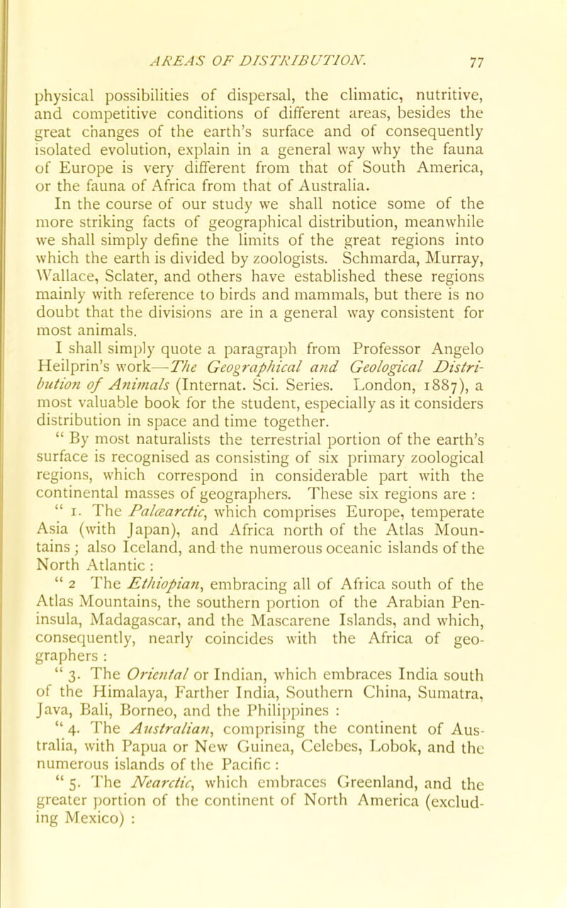 physical possibilities of dispersal, the climatic, nutritive, and competitive conditions of different areas, besides the great changes of the earth's surface and of consequently isolated evolution, explain in a general way why the fauna of Europe is very different from that of South America, or the fauna of Africa from that of Australia. In the course of our study we shall notice some of the more striking facts of geographical distribution, meanwhile we shall simply define the limits of the great regions into which the earth is divided by zoologists. Schmarda, Murray, Wallace, Sclater, and others have established these regions mainly with reference to birds and mammals, but there is no doubt that the divisions are in a general way consistent for most animals. I shall simply quote a paragraph from Professor Angelo Heilprin's work—The Geographical and Geological Distri- bution of Animals (Internat. Sci. Series. London, 1887), a most valuable book for the student, especially as it considers distribution in space and time together.  By most naturalists the terrestrial portion of the earth's surface is recognised as consisting of six primary zoological regions, which correspond in considerable part with the continental masses of geographers. These six regions are :  I. The PalcEarctic^ which comprises Europe, temperate Asia (with Japan), and Africa north of the Atlas Moun- tains; also Iceland, and the numerous oceanic islands of the North Atlantic :  2 The Ethiopian, embracing all of Africa south of the Atlas Mountains, the southern portion of the Arabian Pen- insula, Madagascar, and the Mascarene Islands, and which, consequently, nearly coincides with the Africa of geo- graphers :  3. The Oriental or Indian, which embraces India south of the Himalaya, Farther India, Southern China, Sumatra, Java, Bali, Borneo, and the Philippines :  4. The Australian, comprising the continent of Aus- tralia, with Papua or New Guinea, Celebes, Lobok, and the numerous islands of the Pacific :  5. The Nearctic, which embraces Greenland, and the greater portion of the continent of North America (exclud- ing Mexico) :