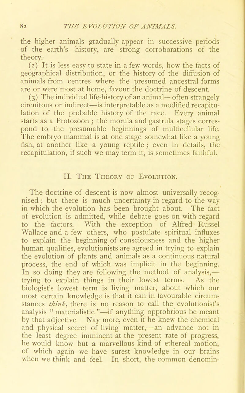 the higher animals gradually appear in successive periods of the earth's history, are strong corroborations of the theory. (2) It is less easy to state in a few words, how the facts of geographical distribution, or the history of the diffusion of animals from centres where the presumed ancestral forms are or were most at home, favour the doctrine of descent. (3) The individual life-history of an animal— often strangely circuitous or indirect—is interpretable as a modified recapitu- lation of the probable history of the race. Every animal starts as a Protozoon ; the morula and gastrula stages corres- pond to the presumable beginnings of multicellular life. The embryo mammal is at one stage somewhat like a young fish, at another like a young reptile ; even in details, the recapitulation, if such we may term it, is sometimes faithful. II. The Theory of Evolution. The doctrine of descent is now almost universally recog- nised ; but there is much uncertainty in regard to the way in which the evolution has been brought about. The fact of evolution is admitted, while debate goes on with regard to the factors. With the exception of Alfred Russel Wallace and a few others, who postulate spiritual influxes to explain the beginning of consciousness and the higher human qualities, evolutionists are agreed in trying to explain the evolution of plants and animals as a continuous natural process, the end of which was implicit in the beginning. In so doing they are foUowing the method of analysis,— trying to explain things in their lowest terms. As the biologist's lowest term is living matter, about which our most certain knowledge is that it can in favourable circum- stances think., there is no reason to call the evolutionist's analysis  materialistic —if anything opprobrious be meant by that adjective. Nay more, even if he knew the chemical and physical secret of living matter,—an advance not in the least degree imminent at the present rate of progress, he would know but a marvellous kind of ethereal motion, of which again we have surest knowledge in our brains when we think and feel. In short, the common denomin-
