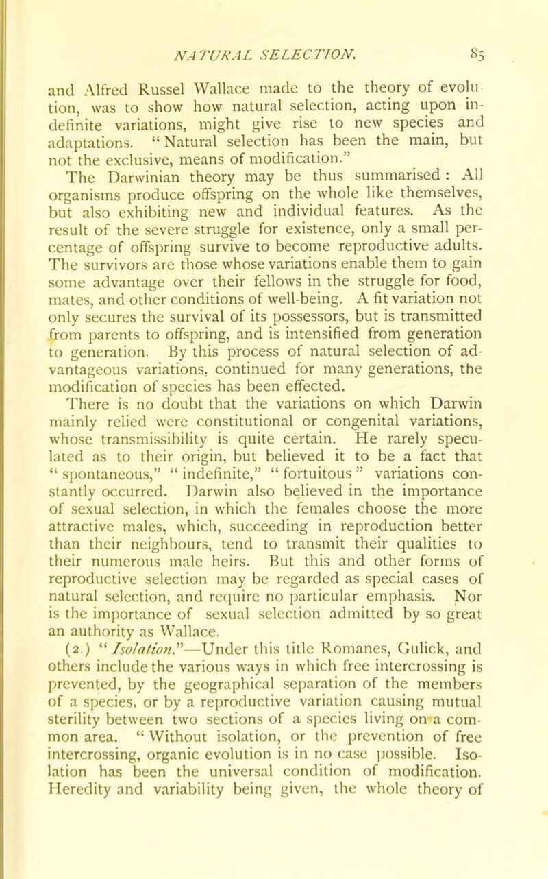 and Alfred Russel Wallace made to the theory of evolu- tion, was to show how natural selection, acting upon in- definite variations, might give rise to new species and adaptations. Natural selection has been the main, but not the exclusive, means of modification. The Darwinian theory may be thus summarised: All organisms produce offspring on the whole like themselves, but also exhibiting new and individual features. As the result of the severe struggle for existence, only a small per- centage of offspring survive to become reproductive adults. The survivors are those whose variations enable them to gain some advantage over their fellows in the struggle for food, mates, and other conditions of well-being. A fit variation not only secures the survival of its possessors, but is transmitted from parents to offspring, and is intensified from generation to generation. By this process of natural selection of ad- vantageous variations, continued for many generations, the modification of species has been effected. There is no doubt that the variations on which Darwin mainly relied were constitutional or congenital variations, whose transmissibility is quite certain. He rarely specu- lated as to their origin, but believed it to be a fact that  spontaneous,  indefinite,  fortuitous  variations con- stantly occurred. Darwin also believed in the importance of sexual selection, in which the females choose the more attractive males, which, succeeding in reproduction better than their neighbours, tend to transmit their qualities to their numerous male heirs. But this and other forms of reproductive selection may be regarded as special cases of natural selection, and require no particular emphasis. Nor is the importance of sexual selection admitted by so great an authority as Wallace. (2.) '■'■Isolation.—Under this title Romanes, Gulick, and others include the various ways in which free intercrossing is prevented, by the geographical separation of the members of a species, or by a reproductive variation causing mutual sterility between two sections of a species living on a com- mon area.  Without isolation, or the jirevention of free intercrossing, organic evolution is in no case possible. Iso- lation has been the universal condition of modification. Heredity and variability being given, the whole theory of