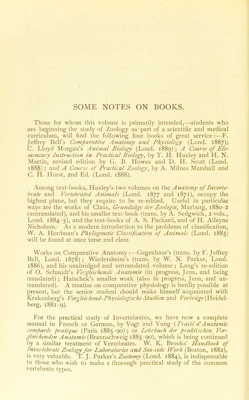 I SOME NOTES ON BOOKS. Those for whom this vohime is primarily intended,—students who are beginning the study of Zoology as part of a scientific and medical curriculum, will find the following four books of great service :—F. Jeffrey Bell's Comparative Anatomy and Physiology (Lond. 1887); C. Lloyd Morgan's Animal Biology (Lond. 1889); A Course of Ele- mentary Instruction in Practical IBiology, by T. H. Huxley and H. N. Martin, revised edition by G. B. Howes and D. H. Scott (Lond. 1888); and A Course of Practical Zoology, by A. Milnes Marshall and C. H. Hurst, 2nd Ed. (Lond. 1888). Among text-books, Huxley's two volumes on the Anatomy of Inverte- brate and Vertebrated Animals (Lond. 1877 and 1871), occupy the highest plane, but they require to be re-edited. Useful in particular ways are the works of Glaus, Grundziige der Zoologie, Marburg, 1880-2 (untranslated), and his smaller texl-book (trans, by A. Sedgwick, 2 vols., Lond. 1884-5), ^'^'^ '^he text-books of A. S. Packard, and of H. Alleyne Nicholson. As a modern introduction to the problems of classification, W. A. Herdman's Phylogenetic Classification of Animals (I^ond. 1885) will be found at once terse and clear. Works on Comparative Anatomy :—Gegenbaur's (trans, by F. Jeffrey Bell, Lond. 1878) ; Wiedersheim's (trans, by W. N. Parker, Lond. 1886), and his unabridged and untranslated volume; Lang's re-edition of O. Schmidt's Vergleichende Anatomie (in progress, Jena, and being translated) ; Hatschek's smaller work (also in progress, Jena, and un- translated). A treatise on comparative physiology is hardly possible at present, but the senior student should make himself acquainted with Krukenberg's Vergleichend-Physiologische Studicn and (Heidel- berg, 1881-9). For the practical study of Invertebrates, we have now a complete manual in French or German, by Vogt and Yung {Traitc d'Anatomie compart'e pratique (Paris 1885-90); or Lehrbuch der praktischen Ver- gleichenden ^«(;/i7;«jt'(Braunschweig 1885-90), which is being continued iiy a similar treatment of Vertebrates. W. K. Brooks' Handbook of /nve/ tebrate Zoology for Laboratories and Sea-side IVor/c (Boston, 1882), is very valuable. T.J. Parker's (Lond. 1884), is indispensable to those who wish to make a thorough practical study of the common vertebrate types.